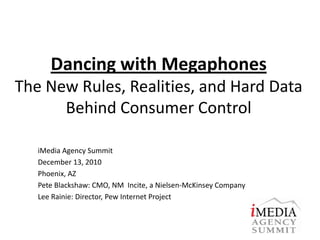 Dancing with MegaphonesThe New Rules, Realities, and Hard Data Behind Consumer Control iMedia Agency Summit  December 13, 2010 Phoenix, AZ Pete Blackshaw: CMO, NM  Incite, a Nielsen-McKinsey Company  Lee Rainie: Director, Pew Internet Project 