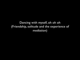 Dancing with myself, oh oh oh
(Friendship, solitude and the experience of
                  mediation)
 