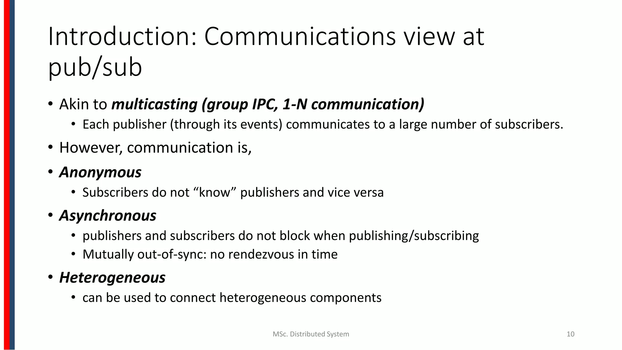 Introduction: Communications view at
pub/sub
• Akin to multicasting (group IPC, 1-N communication)
• Each publisher (through its events) communicates to a large number of subscribers.
• However, communication is,
• Anonymous
• Subscribers do not “know” publishers and vice versa
• Asynchronous
• publishers and subscribers do not block when publishing/subscribing
• Mutually out-of-sync: no rendezvous in time
• Heterogeneous
• can be used to connect heterogeneous components
MSc. Distributed System 10
 