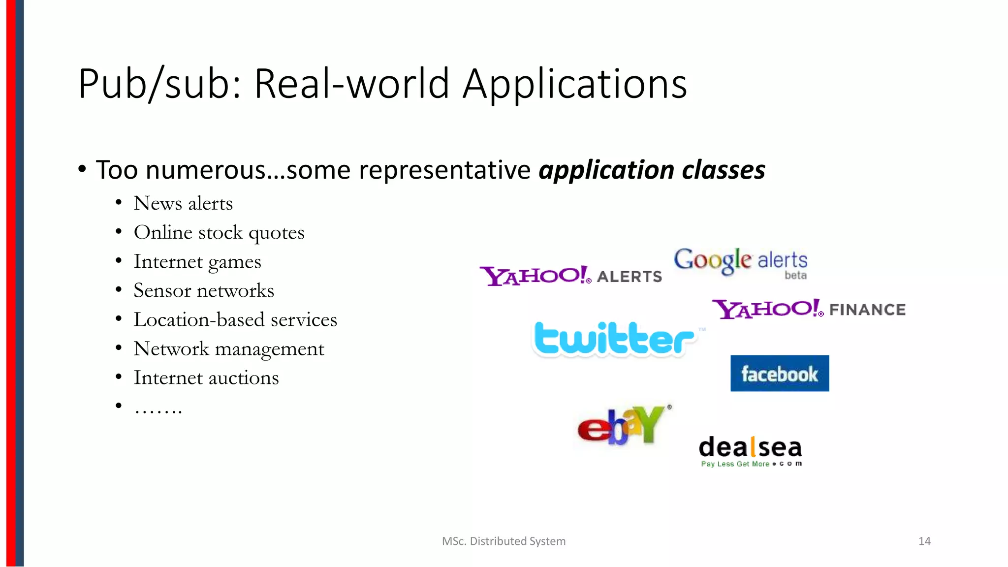 Pub/sub: Real-world Applications
• Too numerous…some representative application classes
• News alerts
• Online stock quotes
• Internet games
• Sensor networks
• Location-based services
• Network management
• Internet auctions
• …….
MSc. Distributed System 14
 