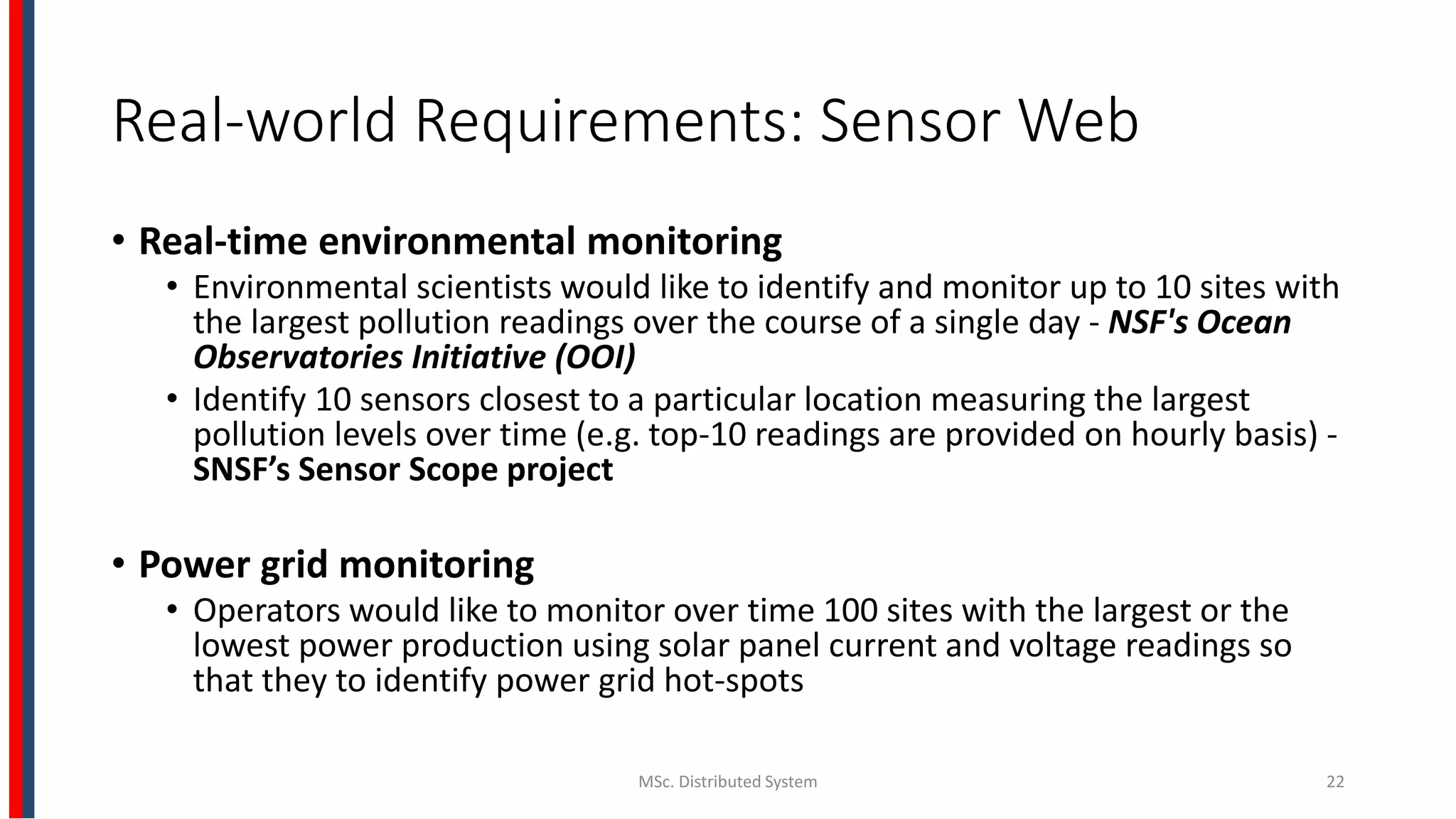 Real-world Requirements: Sensor Web
• Real-time environmental monitoring
• Environmental scientists would like to identify and monitor up to 10 sites with
the largest pollution readings over the course of a single day - NSF's Ocean
Observatories Initiative (OOI)
• Identify 10 sensors closest to a particular location measuring the largest
pollution levels over time (e.g. top-10 readings are provided on hourly basis) -
SNSF’s Sensor Scope project
• Power grid monitoring
• Operators would like to monitor over time 100 sites with the largest or the
lowest power production using solar panel current and voltage readings so
that they to identify power grid hot-spots
MSc. Distributed System 22
 