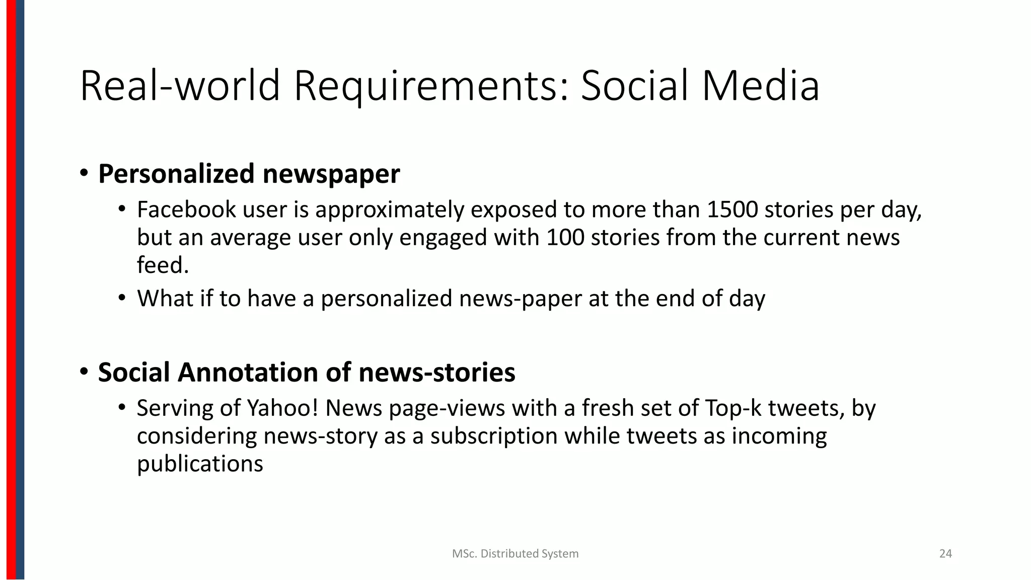 Real-world Requirements: Social Media
• Personalized newspaper
• Facebook user is approximately exposed to more than 1500 stories per day,
but an average user only engaged with 100 stories from the current news
feed.
• What if to have a personalized news-paper at the end of day
• Social Annotation of news-stories
• Serving of Yahoo! News page-views with a fresh set of Top-k tweets, by
considering news-story as a subscription while tweets as incoming
publications
MSc. Distributed System 24
 