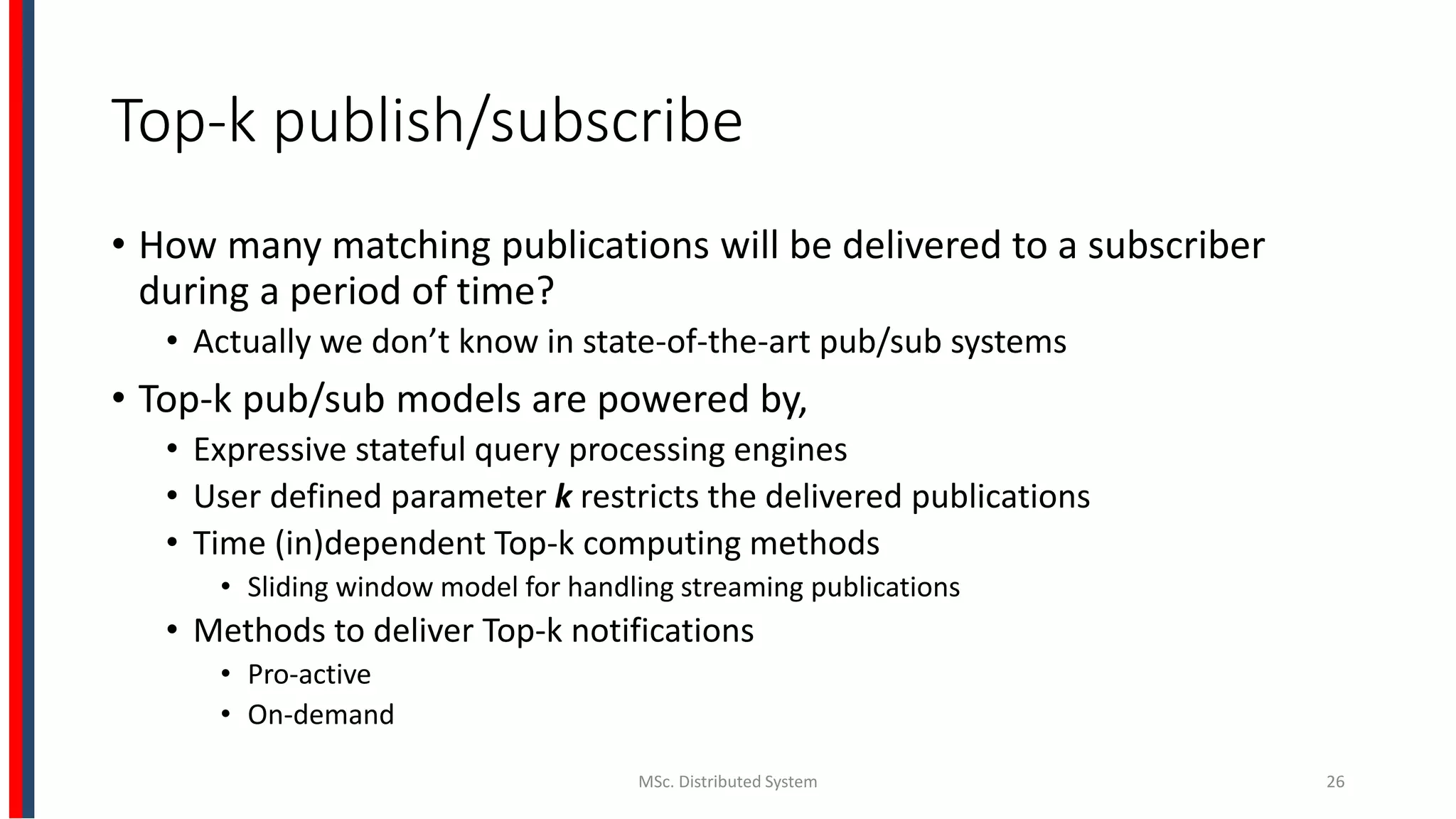 Top-k publish/subscribe
• How many matching publications will be delivered to a subscriber
during a period of time?
• Actually we don’t know in state-of-the-art pub/sub systems
• Top-k pub/sub models are powered by,
• Expressive stateful query processing engines
• User defined parameter k restricts the delivered publications
• Time (in)dependent Top-k computing methods
• Sliding window model for handling streaming publications
• Methods to deliver Top-k notifications
• Pro-active
• On-demand
MSc. Distributed System 26
 