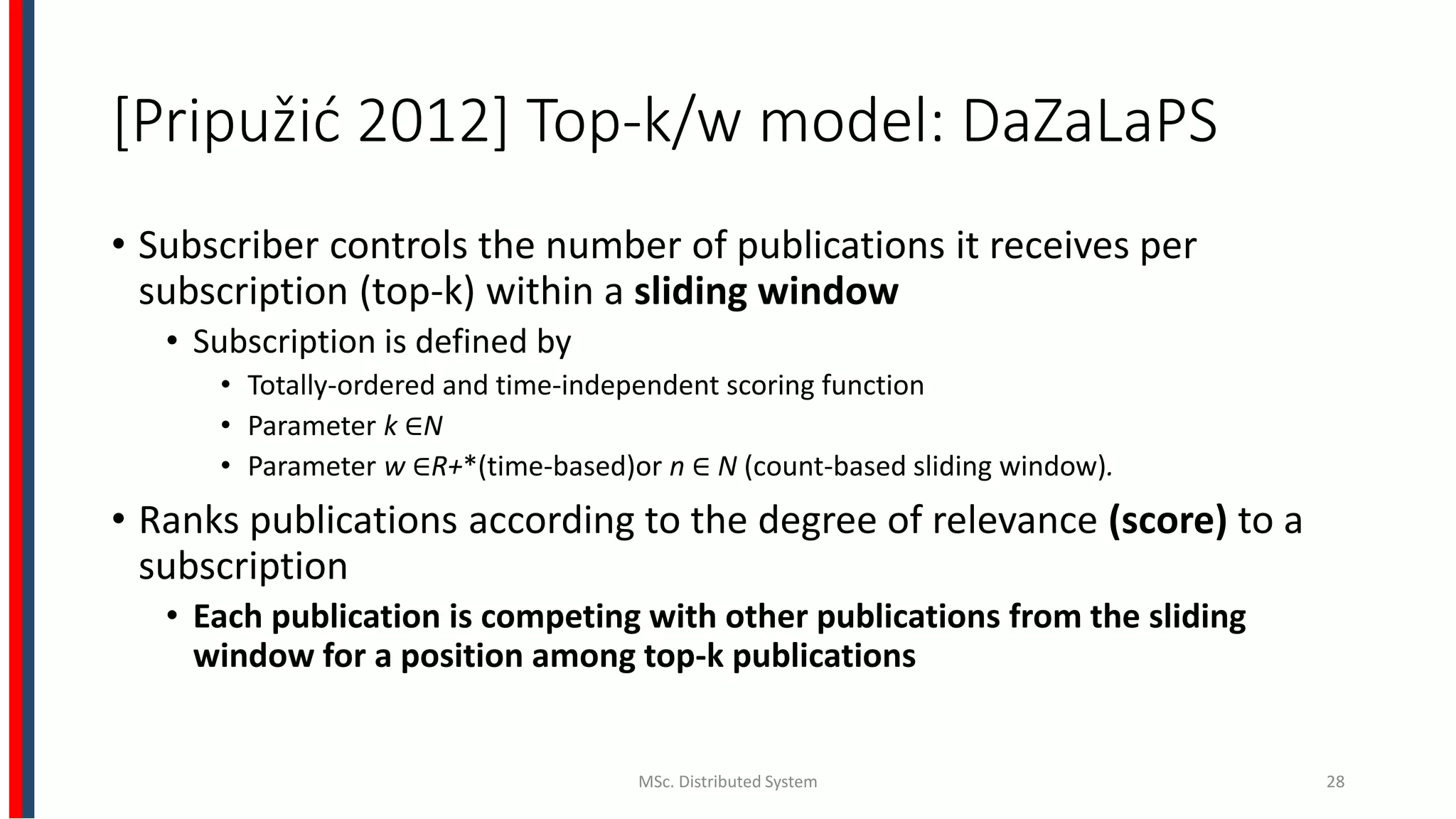 [Pripužić 2012] Top-k/w model: DaZaLaPS
• Subscriber controls the number of publications it receives per
subscription (top-k) within a sliding window
• Subscription is defined by
• Totally-ordered and time-independent scoring function
• Parameter k ∈N
• Parameter w ∈R+*(time-based)or n ∈ N (count-based sliding window).
• Ranks publications according to the degree of relevance (score) to a
subscription
• Each publication is competing with other publications from the sliding
window for a position among top-k publications
MSc. Distributed System 28
 