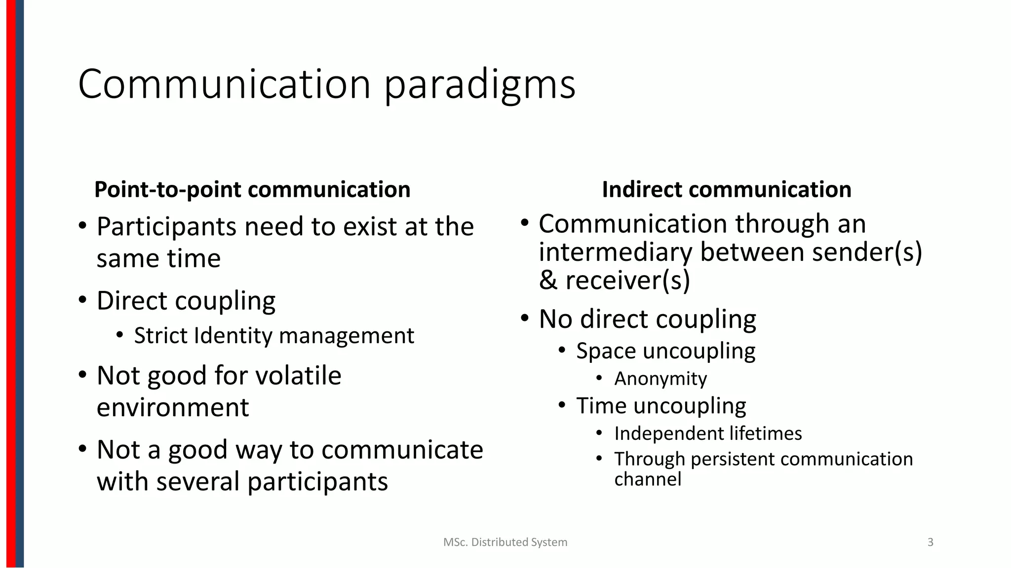 Communication paradigms
Point-to-point communication
• Participants need to exist at the
same time
• Direct coupling
• Strict Identity management
• Not good for volatile
environment
• Not a good way to communicate
with several participants
Indirect communication
• Communication through an
intermediary between sender(s)
& receiver(s)
• No direct coupling
• Space uncoupling
• Anonymity
• Time uncoupling
• Independent lifetimes
• Through persistent communication
channel
MSc. Distributed System 3
 