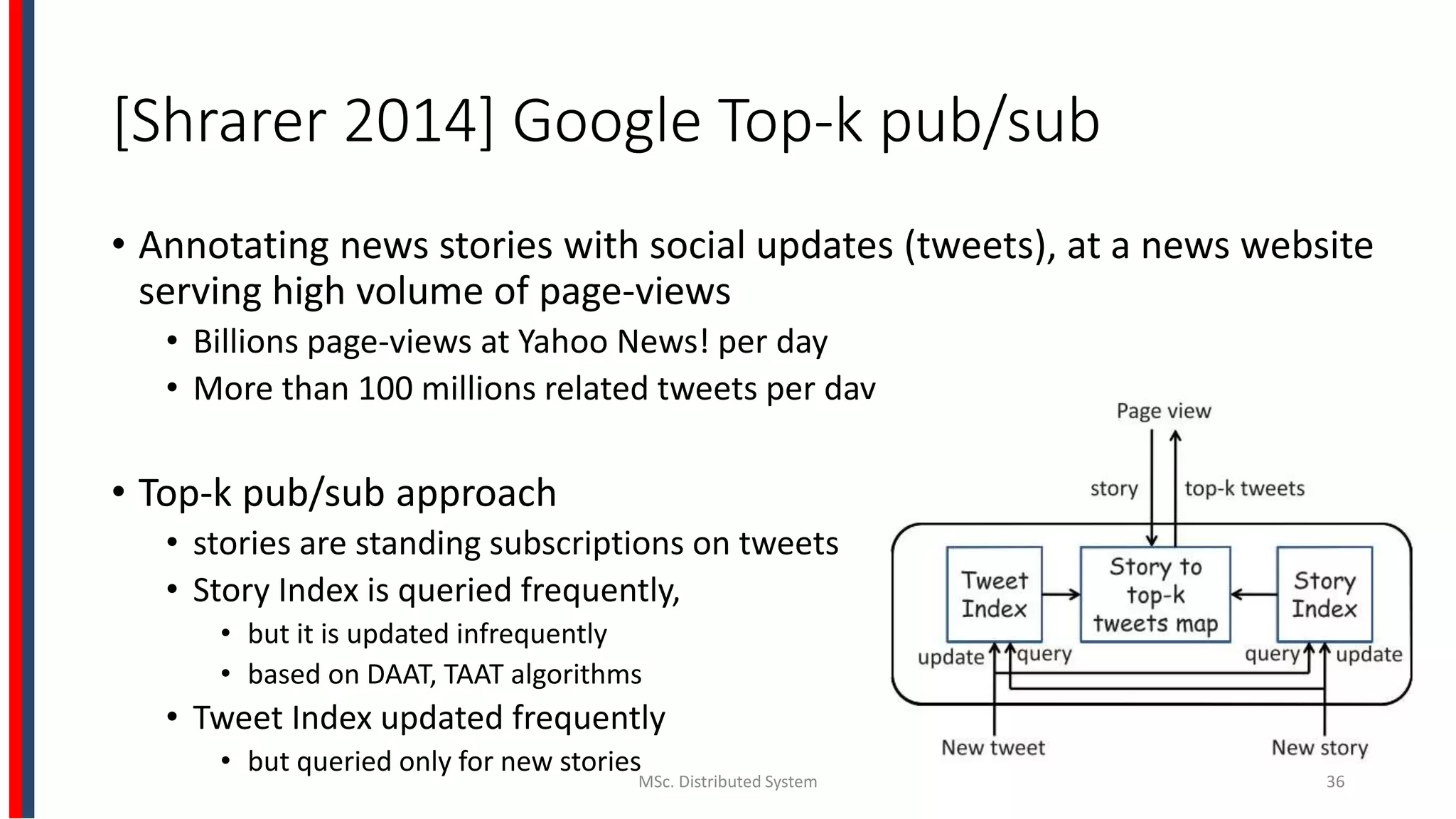 [Shrarer 2014] Google Top-k pub/sub
• Annotating news stories with social updates (tweets), at a news website
serving high volume of page-views
• Billions page-views at Yahoo News! per day
• More than 100 millions related tweets per day
• Top-k pub/sub approach
• stories are standing subscriptions on tweets
• Story Index is queried frequently,
• but it is updated infrequently
• based on DAAT, TAAT algorithms
• Tweet Index updated frequently
• but queried only for new stories
MSc. Distributed System 36
 