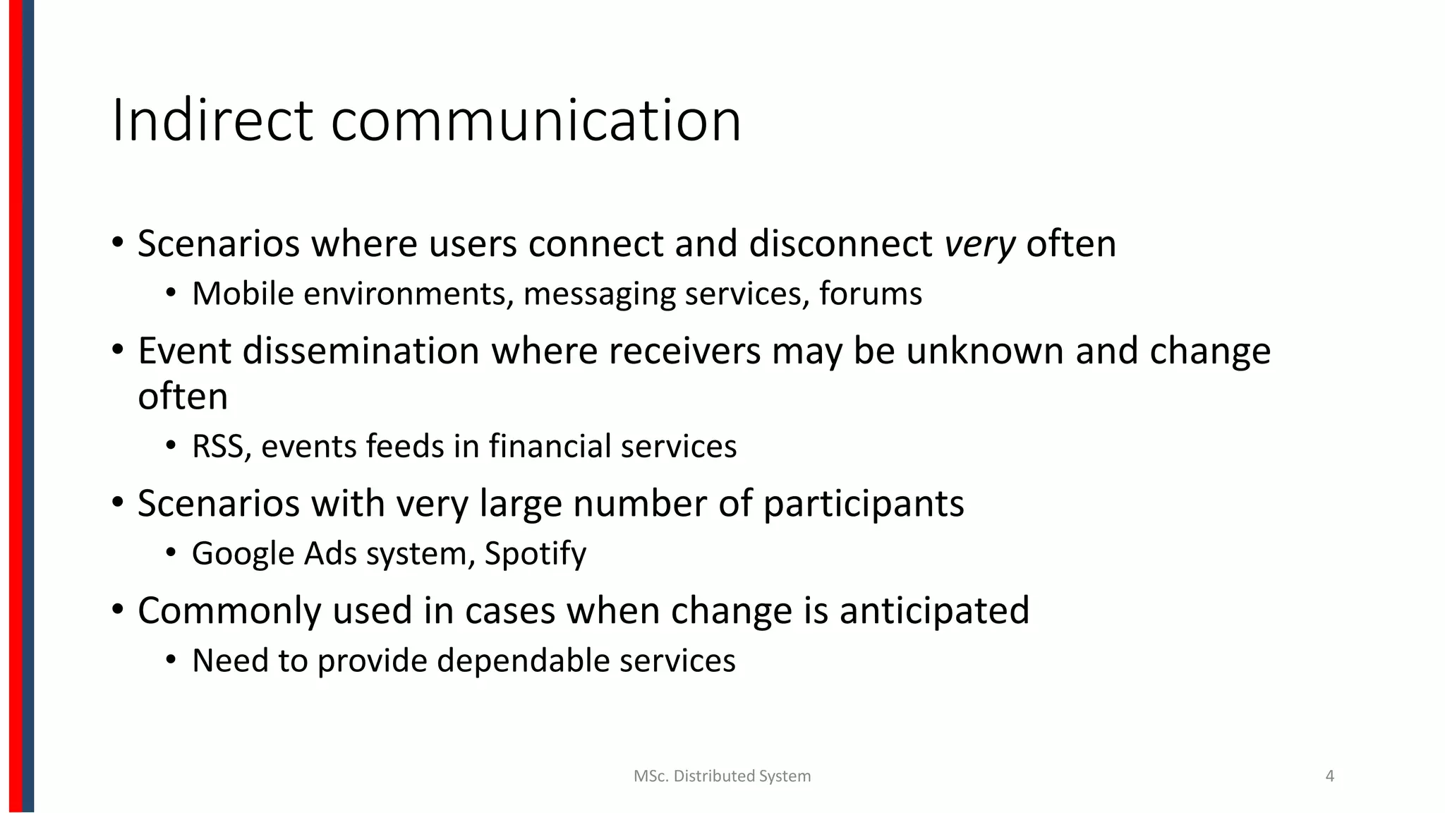 Indirect communication
• Scenarios where users connect and disconnect very often
• Mobile environments, messaging services, forums
• Event dissemination where receivers may be unknown and change
often
• RSS, events feeds in financial services
• Scenarios with very large number of participants
• Google Ads system, Spotify
• Commonly used in cases when change is anticipated
• Need to provide dependable services
MSc. Distributed System 4
 