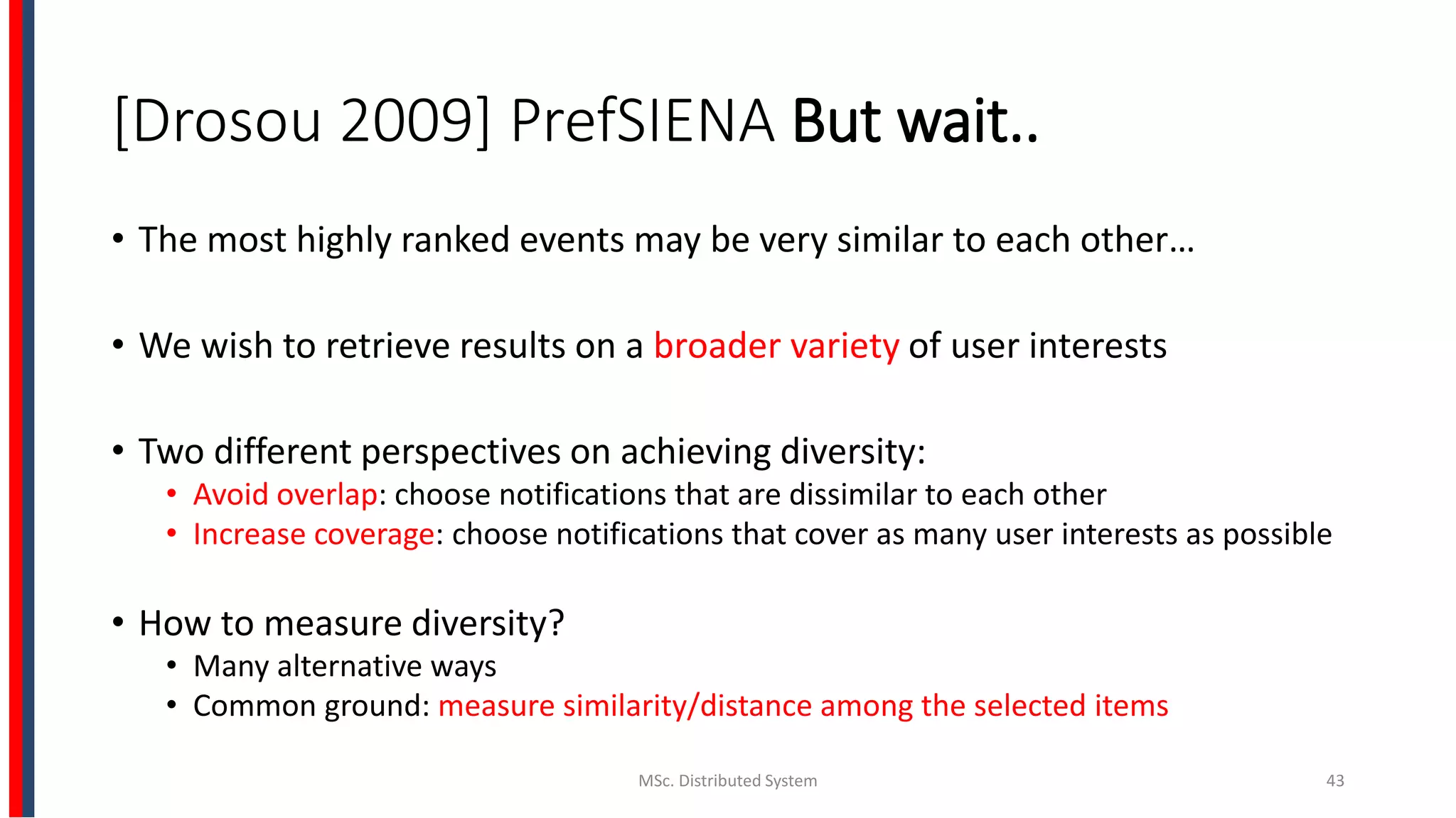 [Drosou 2009] PrefSIENA But wait..
• The most highly ranked events may be very similar to each other…
• We wish to retrieve results on a broader variety of user interests
• Two different perspectives on achieving diversity:
• Avoid overlap: choose notifications that are dissimilar to each other
• Increase coverage: choose notifications that cover as many user interests as possible
• How to measure diversity?
• Many alternative ways
• Common ground: measure similarity/distance among the selected items
MSc. Distributed System 43
 
