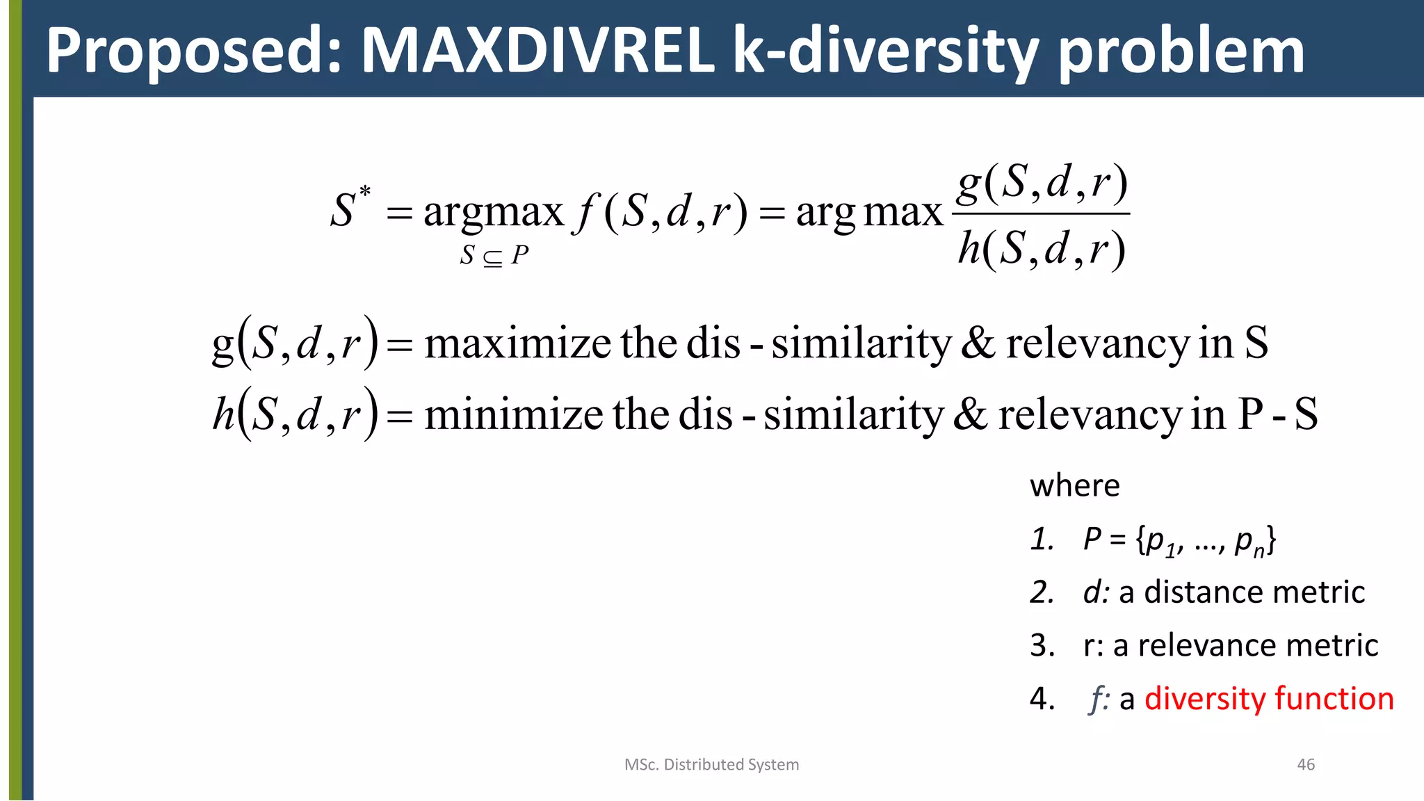 MSc. Distributed System 46
Proposed: MAXDIVREL k-diversity problem
 
  S-Pinrelevancy&similarity-distheminimize,,
Sinrelevancy&similarity-disthemaximize,,g
),,(
),,(
maxarg),,(argmax*




rdSh
rdS
rdSh
rdSg
rdSfS
PS
where
1. P = {p1, …, pn}
2. d: a distance metric
3. r: a relevance metric
4. f: a diversity function
 