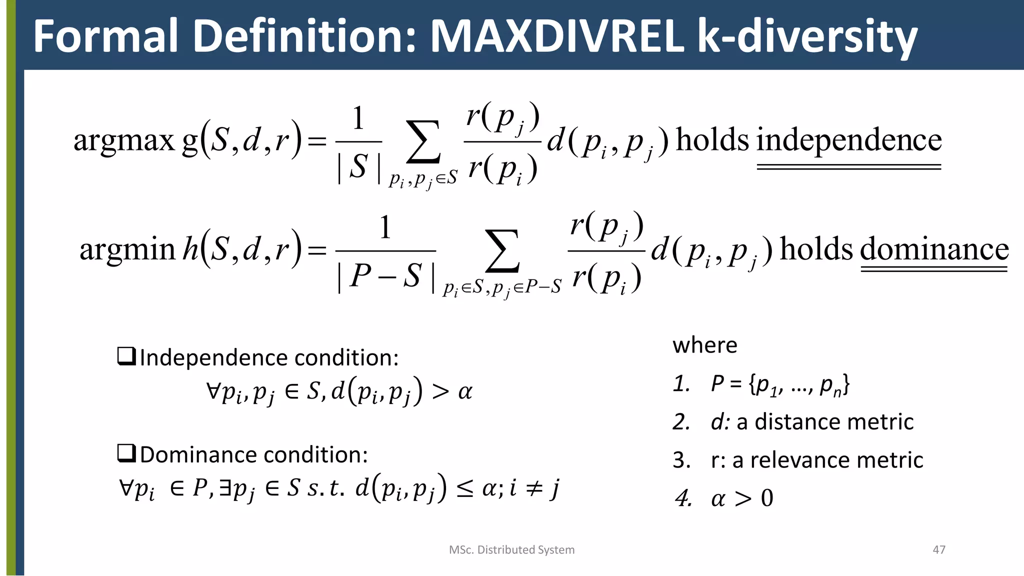 MSc. Distributed System 47
Formal Definition: MAXDIVREL k-diversity
 
  






SPpSp
ji
i
j
Spp
ji
i
j
ji
ji
ppd
pr
pr
SP
rdSh
ppd
pr
pr
S
rdS
,
,
dominanceholds),(
)(
)(
||
1
,,argmin
ceindependenholds),(
)(
)(
||
1
,,gargmax
where
1. P = {p1, …, pn}
2. d: a distance metric
3. r: a relevance metric
4. 𝛼 > 0
Independence condition:
∀𝑝𝑖, 𝑝𝑗 ∈ 𝑆, 𝑑 𝑝𝑖, 𝑝𝑗 > 𝛼
Dominance condition:
∀𝑝𝑖 ∈ 𝑃, ∃𝑝𝑗 ∈ 𝑆 𝑠. 𝑡. 𝑑 𝑝𝑖, 𝑝𝑗 ≤ 𝛼; 𝑖 ≠ 𝑗
 