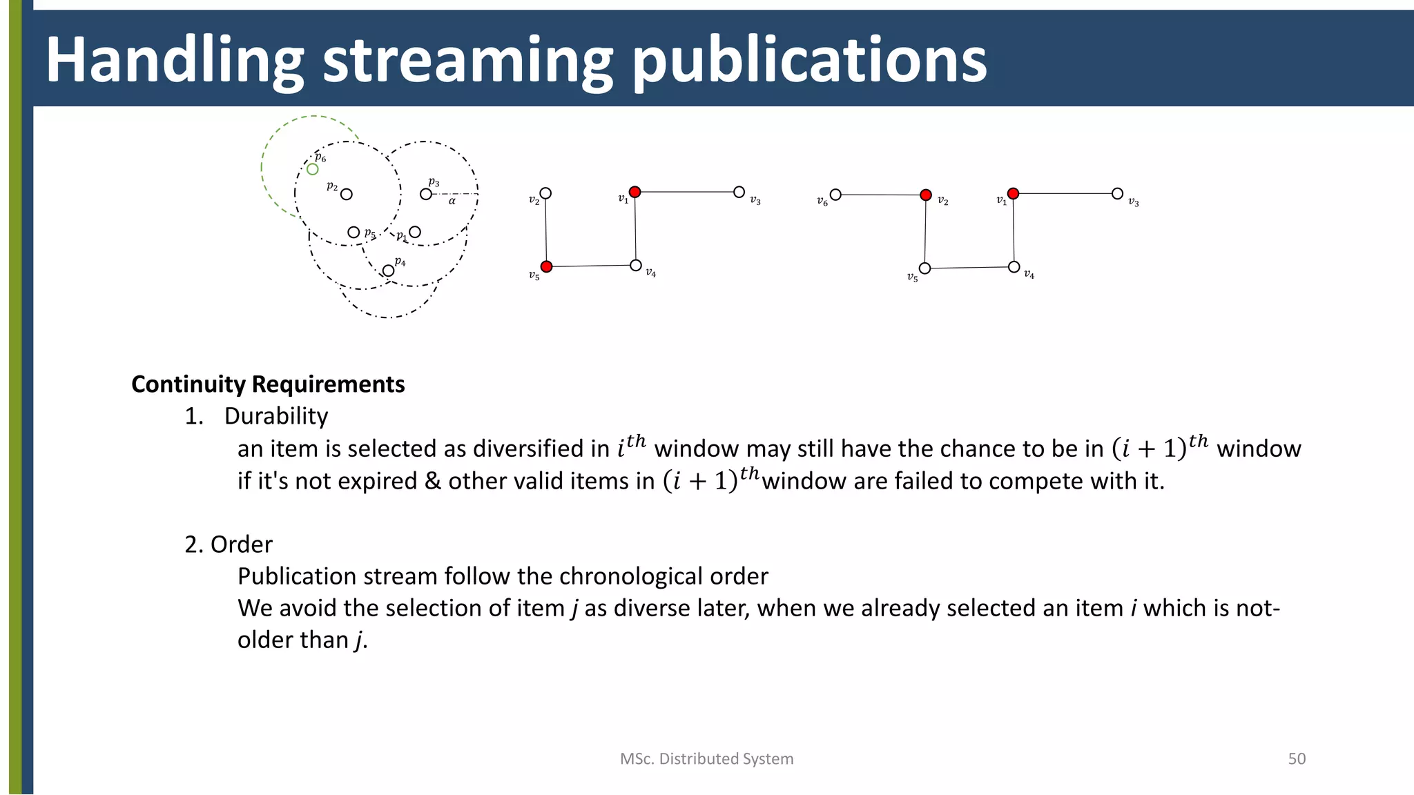 MSc. Distributed System 50
Handling streaming publications
𝑝1
𝑝2
𝑝3
𝑝4
𝑝5
𝑣1
𝑣4
𝑣3
𝑣5
𝑣2𝛼
𝑝6
𝑣1
𝑣4
𝑣3
𝑣5
𝑣2𝑣6
Continuity Requirements
1. Durability
an item is selected as diversified in 𝑖 𝑡ℎ window may still have the chance to be in 𝑖 + 1 𝑡ℎ window
if it's not expired & other valid items in 𝑖 + 1 𝑡ℎ
window are failed to compete with it.
2. Order
Publication stream follow the chronological order
We avoid the selection of item j as diverse later, when we already selected an item i which is not-
older than j.
 