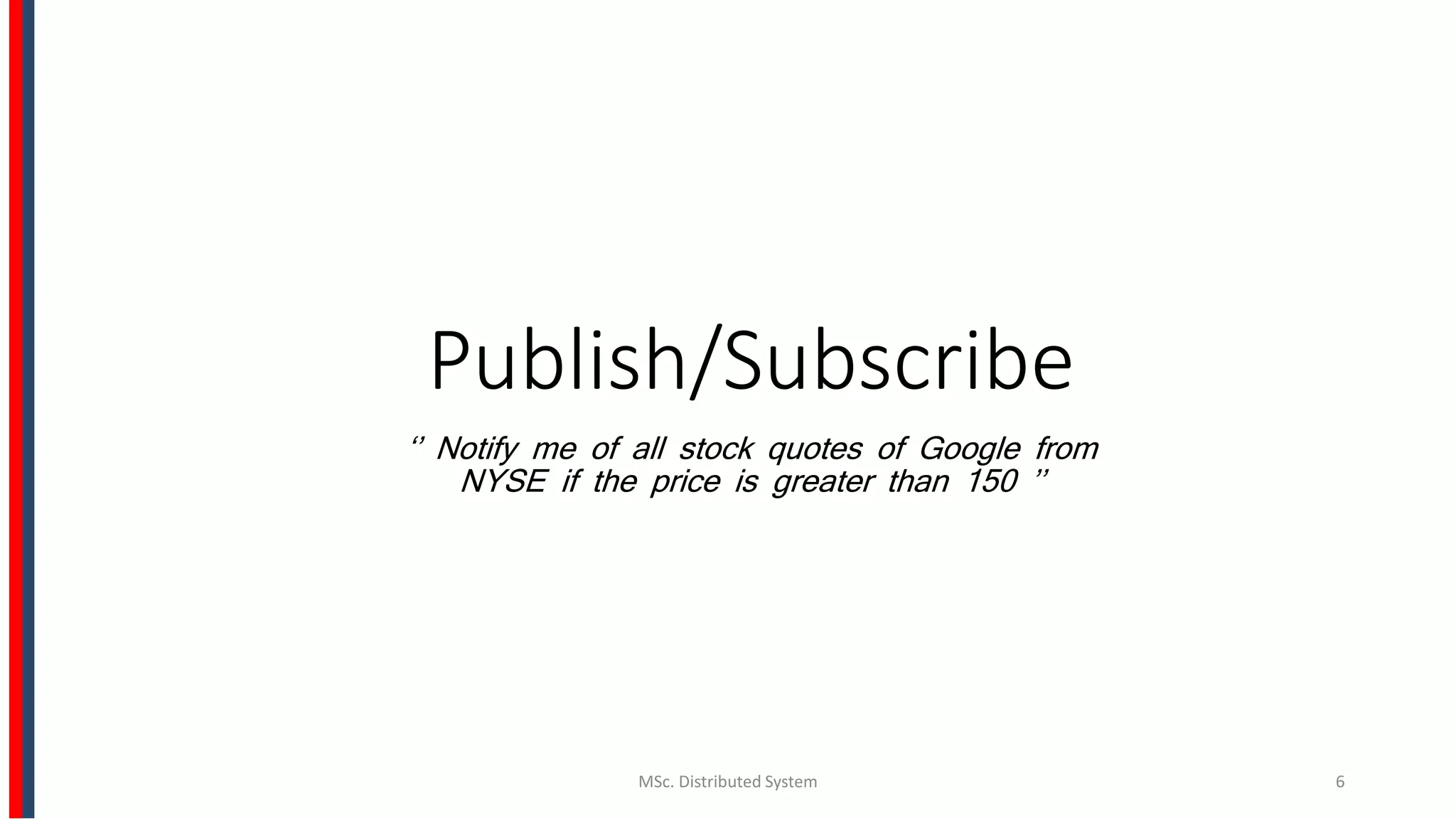 Publish/Subscribe
‘’ Notify me of all stock quotes of Google from
NYSE if the price is greater than 150 ’’
MSc. Distributed System 6
 