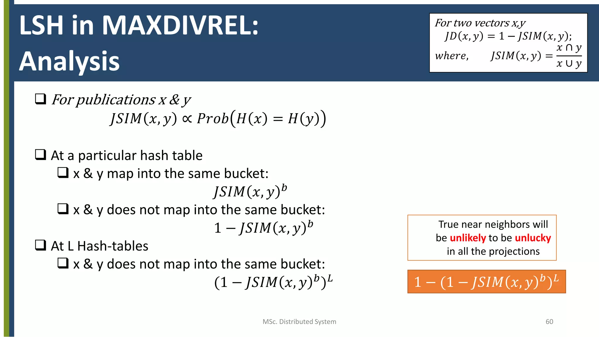 MSc. Distributed System 60
LSH in MAXDIVREL:
Analysis
For two vectors x,y
𝐽𝐷 𝑥, 𝑦 = 1 − 𝐽𝑆𝐼𝑀 𝑥, 𝑦 ;
𝑤ℎ𝑒𝑟𝑒, 𝐽𝑆𝐼𝑀 𝑥, 𝑦 =
𝑥 ∩ 𝑦
𝑥 ∪ 𝑦
 For publications x & y
𝐽𝑆𝐼𝑀 𝑥, 𝑦 ∝ 𝑃𝑟𝑜𝑏 𝐻 𝑥 = 𝐻 𝑦
 At a particular hash table
 x & y map into the same bucket:
𝐽𝑆𝐼𝑀 𝑥, 𝑦 𝑏
 x & y does not map into the same bucket:
1 − 𝐽𝑆𝐼𝑀 𝑥, 𝑦 𝑏
 At L Hash-tables
 x & y does not map into the same bucket:
(1 − 𝐽𝑆𝐼𝑀 𝑥, 𝑦 𝑏
) 𝐿 1 − (1 − 𝐽𝑆𝐼𝑀 𝑥, 𝑦 𝑏) 𝐿
True near neighbors will
be unlikely to be unlucky
in all the projections
 