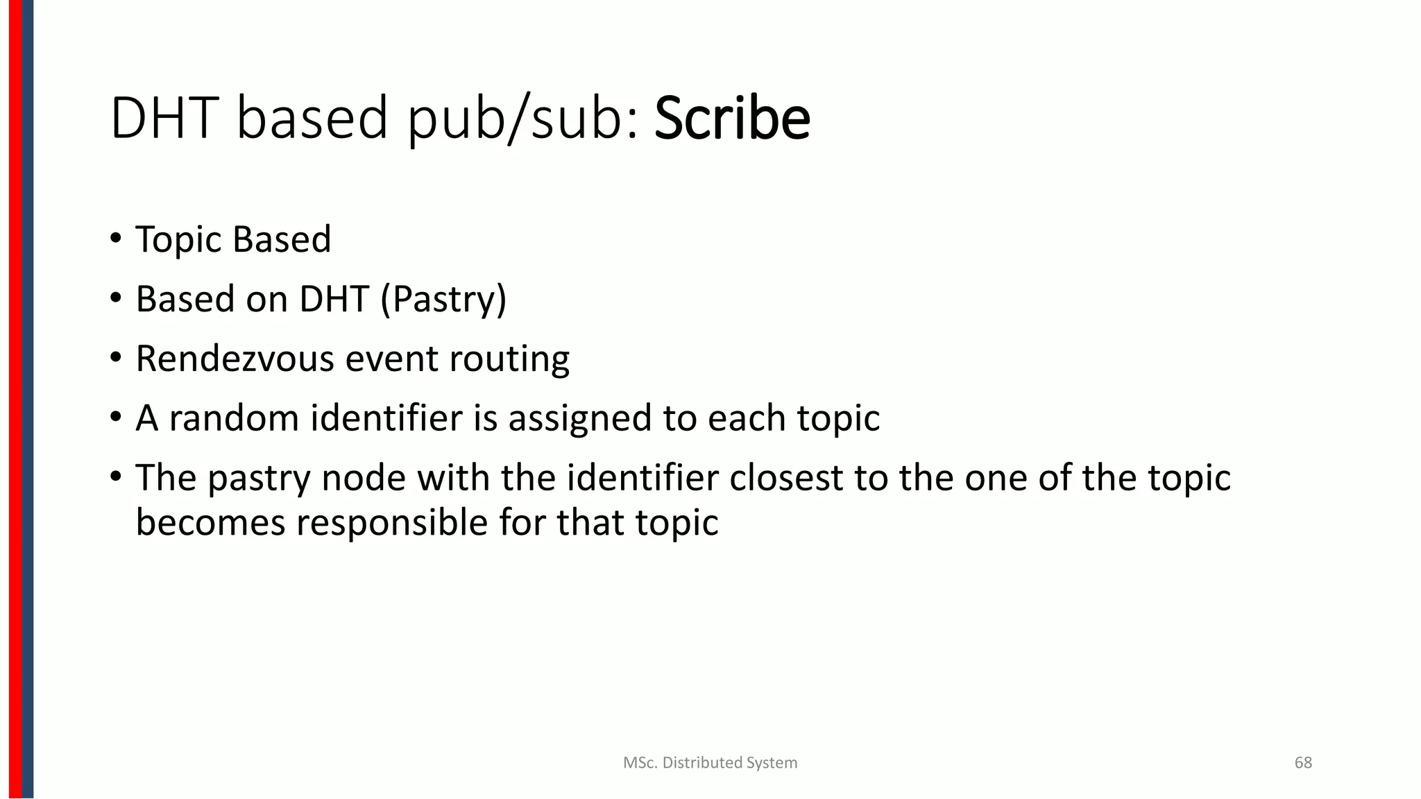 DHT based pub/sub: Scribe
• Topic Based
• Based on DHT (Pastry)
• Rendezvous event routing
• A random identifier is assigned to each topic
• The pastry node with the identifier closest to the one of the topic
becomes responsible for that topic
MSc. Distributed System 68
 