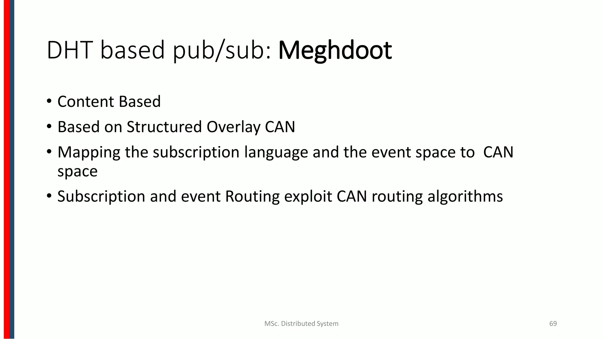 DHT based pub/sub: Meghdoot
• Content Based
• Based on Structured Overlay CAN
• Mapping the subscription language and the event space to CAN
space
• Subscription and event Routing exploit CAN routing algorithms
MSc. Distributed System 69
 