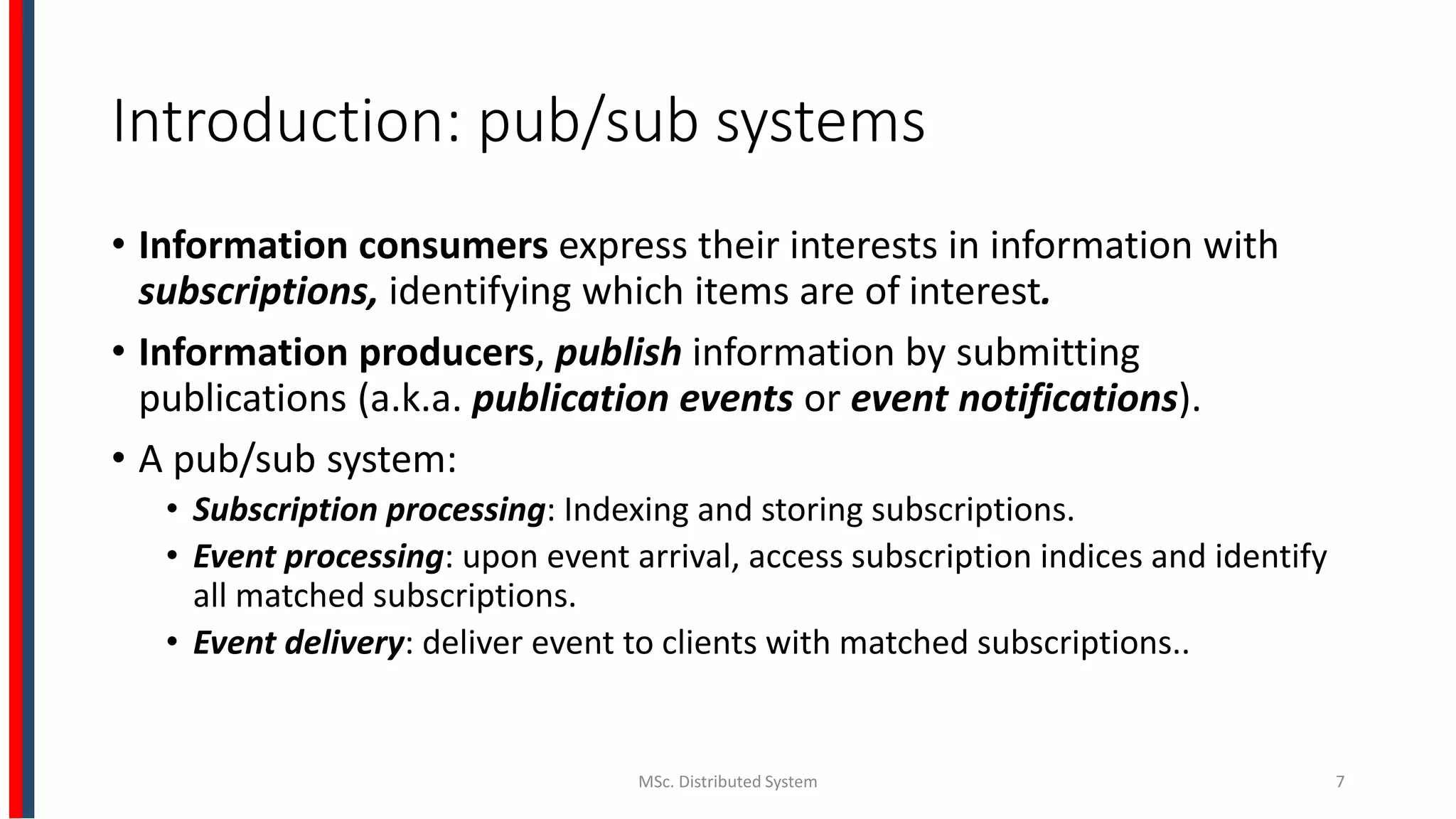 Introduction: pub/sub systems
• Information consumers express their interests in information with
subscriptions, identifying which items are of interest.
• Information producers, publish information by submitting
publications (a.k.a. publication events or event notifications).
• A pub/sub system:
• Subscription processing: Indexing and storing subscriptions.
• Event processing: upon event arrival, access subscription indices and identify
all matched subscriptions.
• Event delivery: deliver event to clients with matched subscriptions..
MSc. Distributed System 7
 