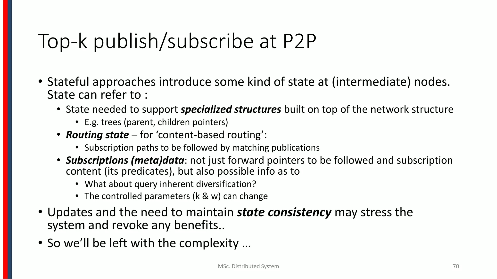 Top-k publish/subscribe at P2P
• Stateful approaches introduce some kind of state at (intermediate) nodes.
State can refer to :
• State needed to support specialized structures built on top of the network structure
• E.g. trees (parent, children pointers)
• Routing state – for ‘content-based routing’:
• Subscription paths to be followed by matching publications
• Subscriptions (meta)data: not just forward pointers to be followed and subscription
content (its predicates), but also possible info as to
• What about query inherent diversification?
• The controlled parameters (k & w) can change
• Updates and the need to maintain state consistency may stress the
system and revoke any benefits..
• So we’ll be left with the complexity …
MSc. Distributed System 70
 