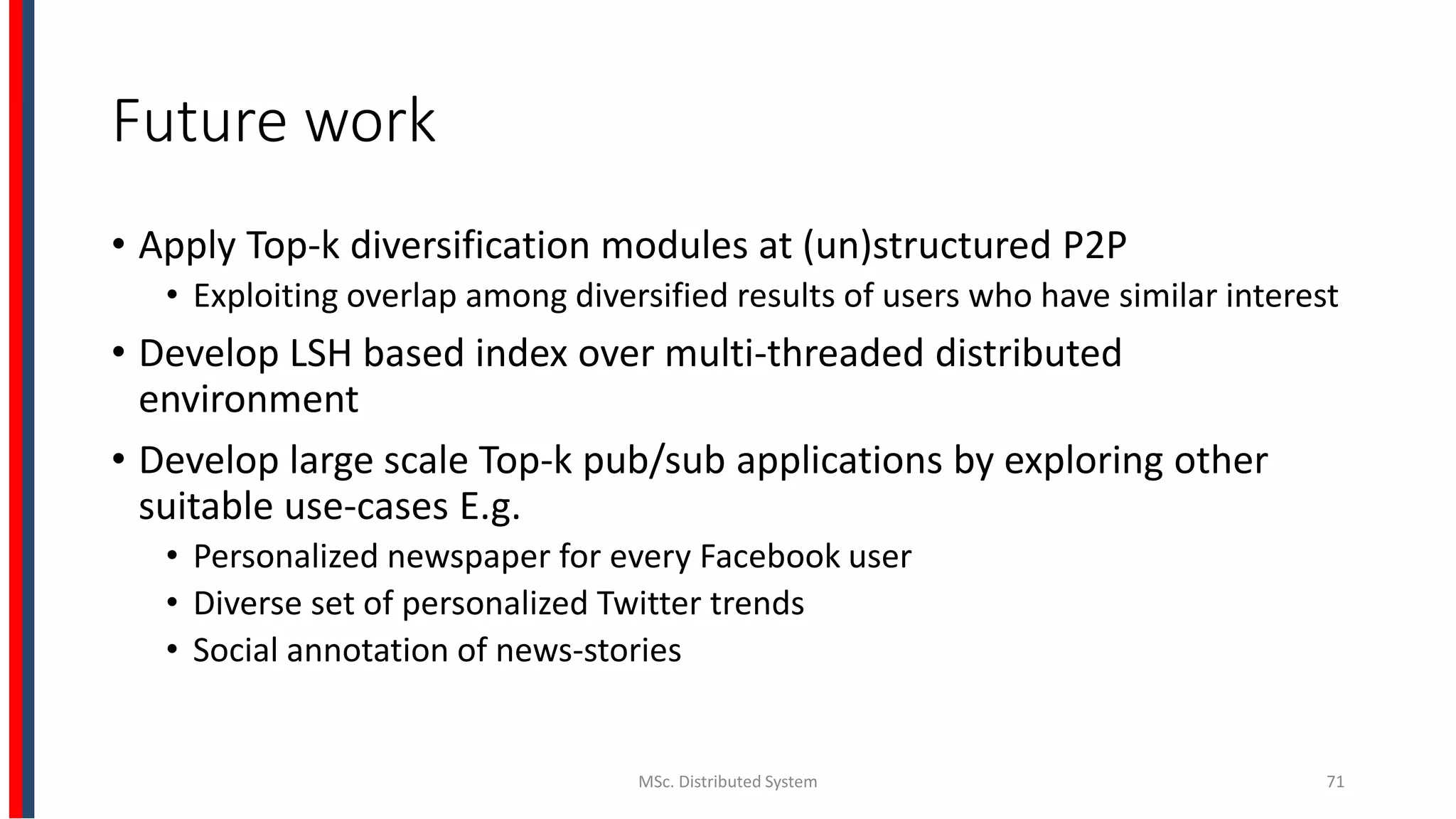 Future work
• Apply Top-k diversification modules at (un)structured P2P
• Exploiting overlap among diversified results of users who have similar interest
• Develop LSH based index over multi-threaded distributed
environment
• Develop large scale Top-k pub/sub applications by exploring other
suitable use-cases E.g.
• Personalized newspaper for every Facebook user
• Diverse set of personalized Twitter trends
• Social annotation of news-stories
MSc. Distributed System 71
 