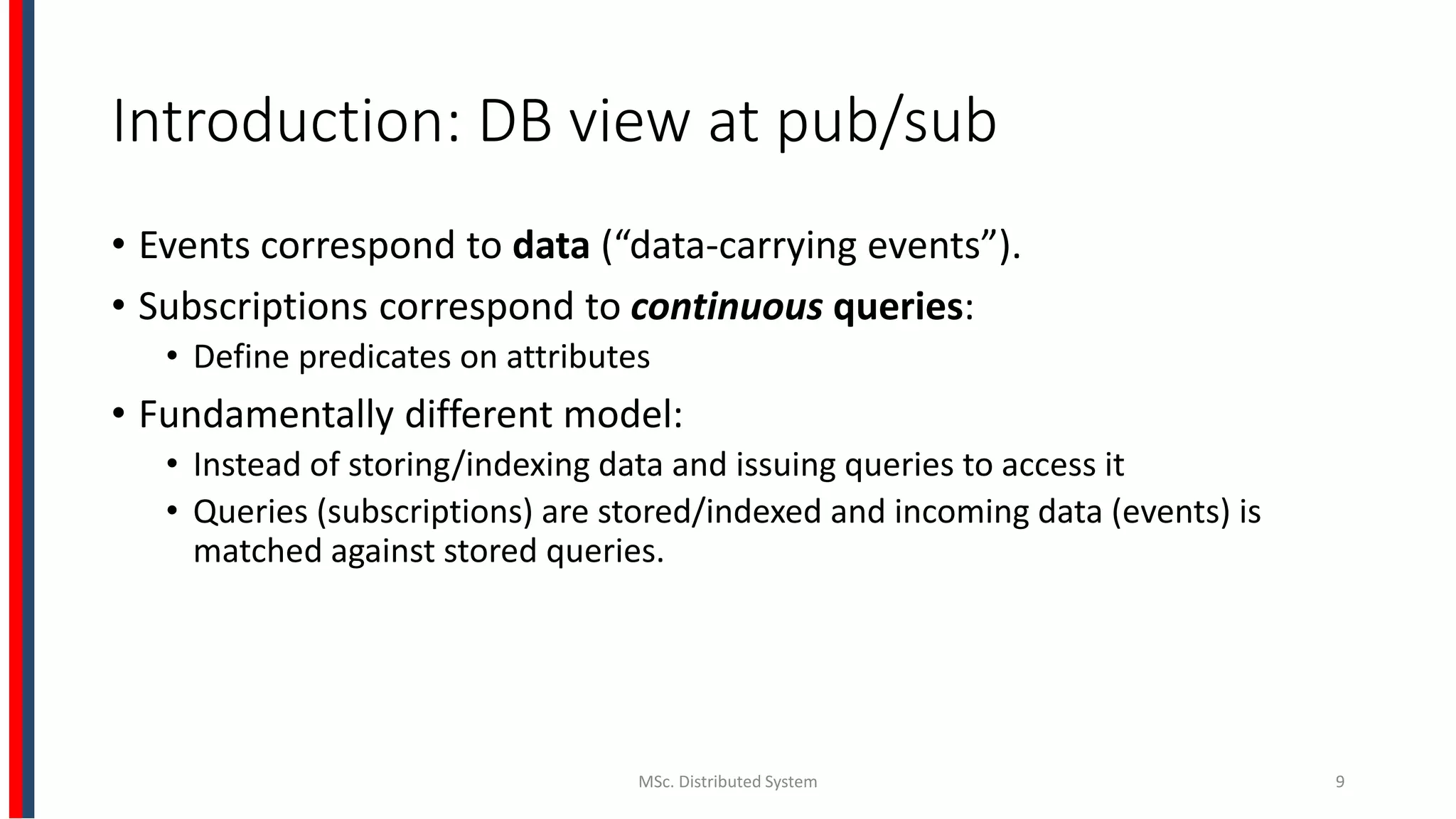 Introduction: DB view at pub/sub
• Events correspond to data (“data-carrying events”).
• Subscriptions correspond to continuous queries:
• Define predicates on attributes
• Fundamentally different model:
• Instead of storing/indexing data and issuing queries to access it
• Queries (subscriptions) are stored/indexed and incoming data (events) is
matched against stored queries.
MSc. Distributed System 9
 