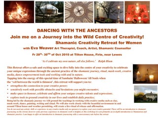 DANCING WITH THE ANCESTORS
   Join me on a Journey into the Wild Centre of Creativity!
                                                           Shamanic Creativity Retreat for Women
                   with     Eva Weaver Art Therapist, Coach, Artist, Shamanic Counsellor
                              Fr 28th- 30TH of Oct 2010 at Tilton House, Firle, near Lewes

                                          ‘As I cultivate my own nature, all else follows.’ Ralph Blum

This Retreat offers a safe and exciting space to dive fully into the centre of your creativity to celebrate
your unique expressions through the ancient practice of the shamanic journey, ritual, mask-work, creative
media, dance empowerment tools and working with and in nature.
Tapping into the energy of this special time of Samhain/ Halloween/ All Souls when
the ‘veil between the world is thinnest’, this retreat will support you to:
• strengthen the connection to your creative power;
• sensitively work with possible obstacles and hesitations you might encounter;
• make space to honour, celebrate and afﬁrm your unique creative talents and expressions.
• explore tools to ground creativity in our lives and establish daily practice;
Being led by the shamanic journey we will ground the teachings in working with creative media such as clay,
mask-work, dance, painting, writing and ritual. We will also work closely with the beautiful environment in and
around Tilton house and weather permitting, will create a ﬁre ritual of release and afﬁrmation.
You do not need any artistic skills or experience in any creative media only an openness to explore your own creative potential. There will be an introduction to shamanic
journeying on the retreat, however some previous experience in shamanic work is helpful, as this workshop it is not primarily an in-depth introduction to Shamanism and
shamanic practice. I am happy to offer an introduction to shamanic journeying with a concessionary rate before the retreat.
 
