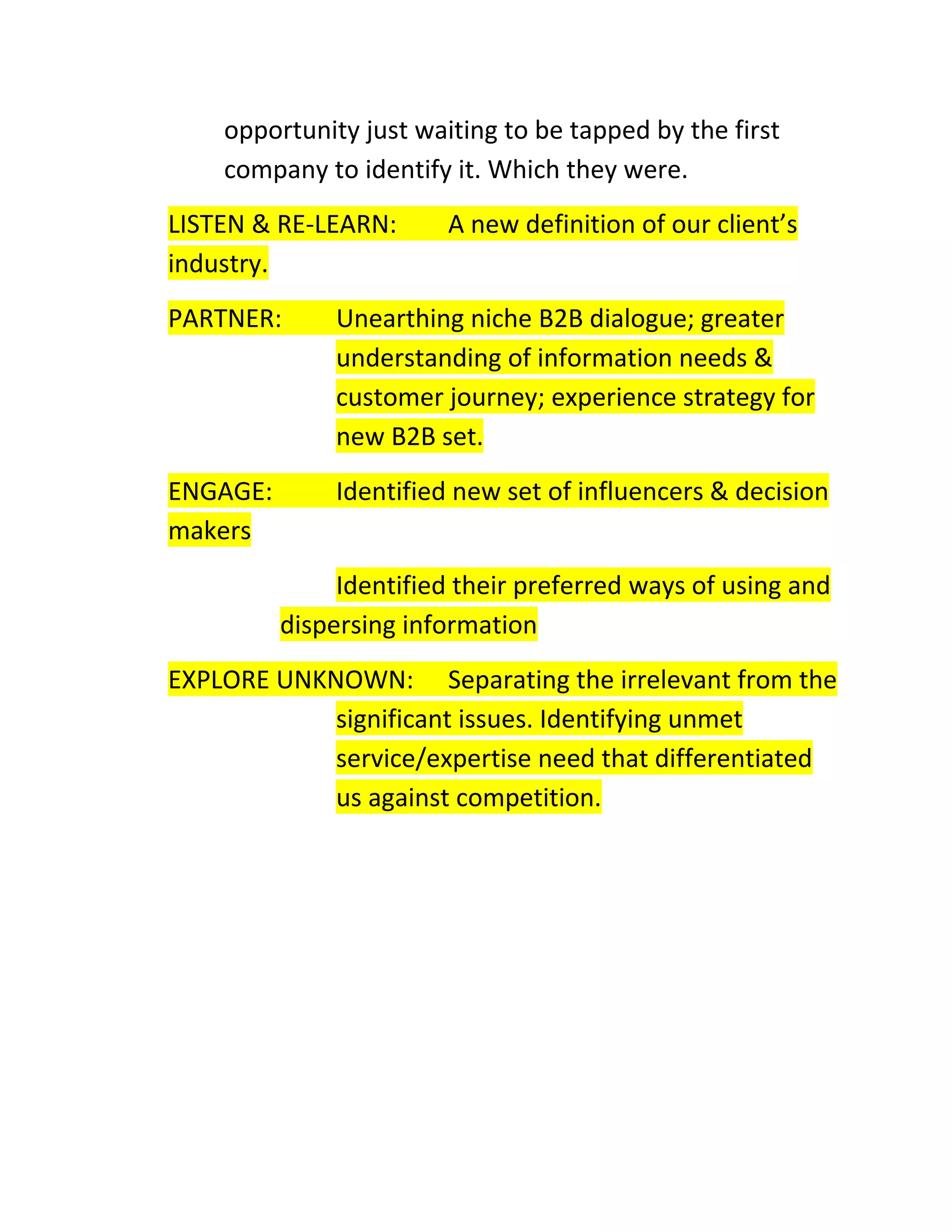 opportunity just waiting to be tapped by the first
company to identify it. Which they were.
LISTEN & RE-LEARN:
industry.

A new definition of our client’s

PARTNER:

Unearthing niche B2B dialogue; greater
understanding of information needs &
customer journey; experience strategy for
new B2B set.

ENGAGE:
makers

Identified new set of influencers & decision
Identified their preferred ways of using and
dispersing information

EXPLORE UNKNOWN: Separating the irrelevant from the
significant issues. Identifying unmet
service/expertise need that differentiated
us against competition.

 