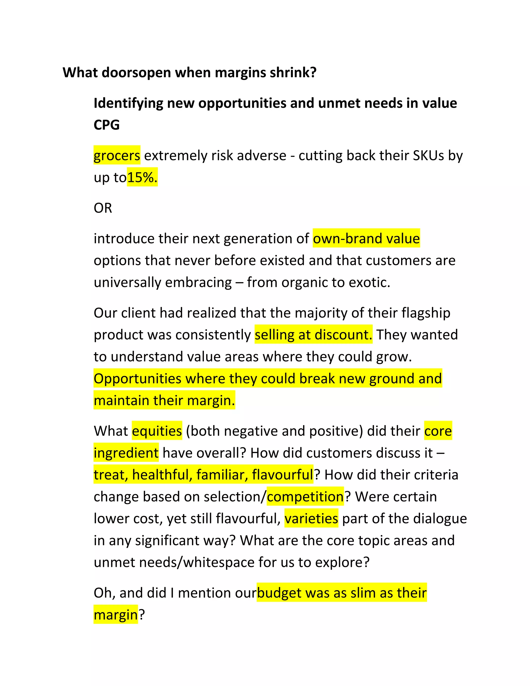 What doorsopen when margins shrink?
Identifying new opportunities and unmet needs in value
CPG
grocers extremely risk adverse - cutting back their SKUs by
up to15%.
OR
introduce their next generation of own-brand value
options that never before existed and that customers are
universally embracing – from organic to exotic.
Our client had realized that the majority of their flagship
product was consistently selling at discount. They wanted
to understand value areas where they could grow.
Opportunities where they could break new ground and
maintain their margin.
What equities (both negative and positive) did their core
ingredient have overall? How did customers discuss it –
treat, healthful, familiar, flavourful? How did their criteria
change based on selection/competition? Were certain
lower cost, yet still flavourful, varieties part of the dialogue
in any significant way? What are the core topic areas and
unmet needs/whitespace for us to explore?
Oh, and did I mention ourbudget was as slim as their
margin?

 