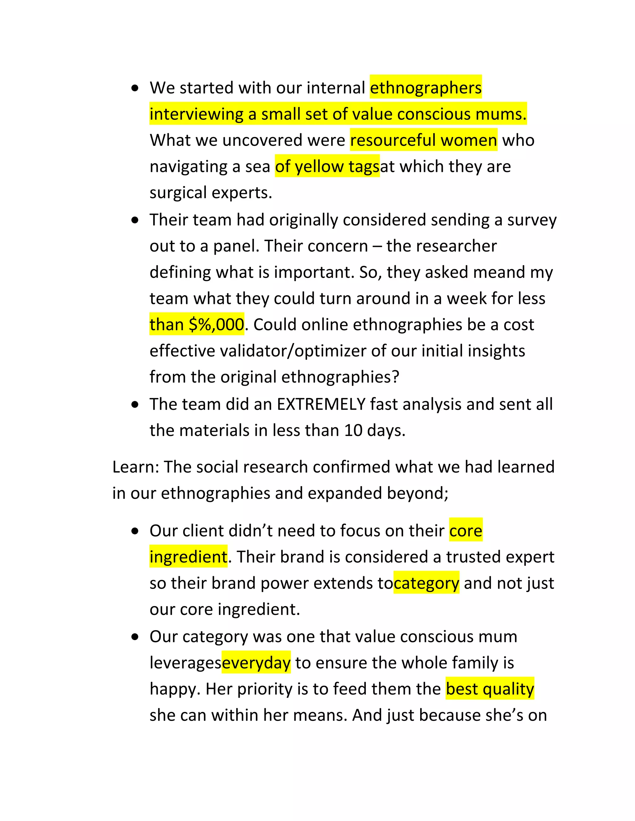 We started with our internal ethnographers
interviewing a small set of value conscious mums.
What we uncovered were resourceful women who
navigating a sea of yellow tagsat which they are
surgical experts.
Their team had originally considered sending a survey
out to a panel. Their concern – the researcher
defining what is important. So, they asked meand my
team what they could turn around in a week for less
than $%,000. Could online ethnographies be a cost
effective validator/optimizer of our initial insights
from the original ethnographies?
The team did an EXTREMELY fast analysis and sent all
the materials in less than 10 days.
Learn: The social research confirmed what we had learned
in our ethnographies and expanded beyond;
Our client didn’t need to focus on their core
ingredient. Their brand is considered a trusted expert
so their brand power extends tocategory and not just
our core ingredient.
Our category was one that value conscious mum
leverageseveryday to ensure the whole family is
happy. Her priority is to feed them the best quality
she can within her means. And just because she’s on

 