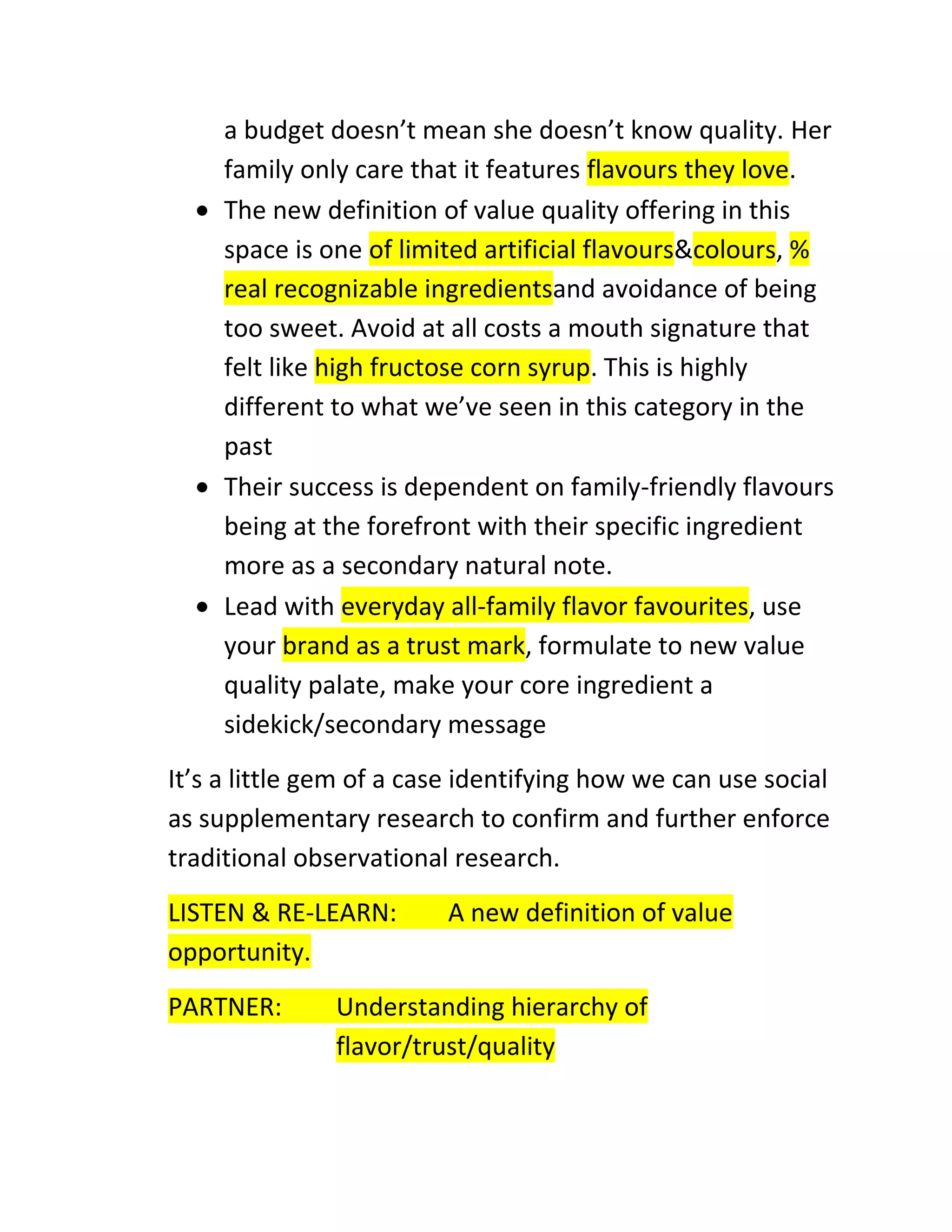 a budget doesn’t mean she doesn’t know quality. Her
family only care that it features flavours they love.
The new definition of value quality offering in this
space is one of limited artificial flavours&colours, %
real recognizable ingredientsand avoidance of being
too sweet. Avoid at all costs a mouth signature that
felt like high fructose corn syrup. This is highly
different to what we’ve seen in this category in the
past
Their success is dependent on family-friendly flavours
being at the forefront with their specific ingredient
more as a secondary natural note.
Lead with everyday all-family flavor favourites, use
your brand as a trust mark, formulate to new value
quality palate, make your core ingredient a
sidekick/secondary message
It’s a little gem of a case identifying how we can use social
as supplementary research to confirm and further enforce
traditional observational research.
LISTEN & RE-LEARN:
opportunity.
PARTNER:

A new definition of value

Understanding hierarchy of
flavor/trust/quality

 