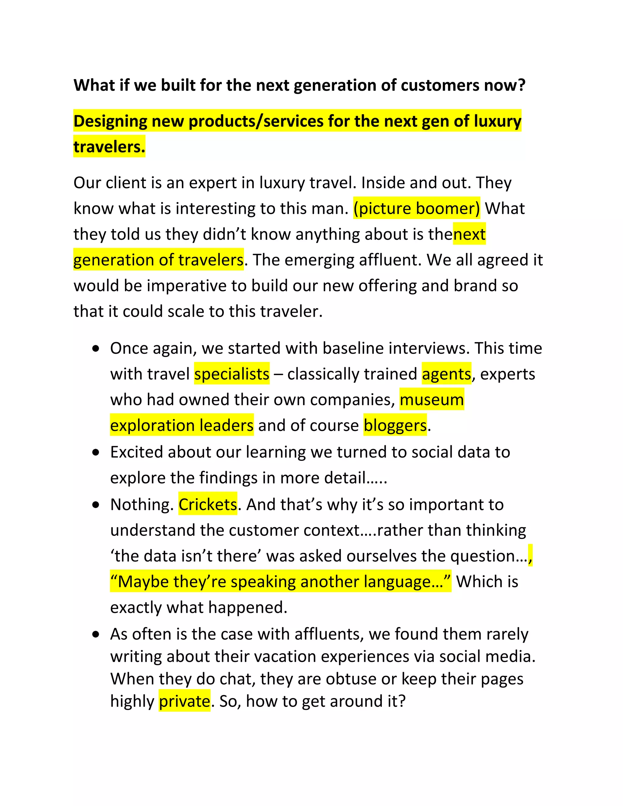 What if we built for the next generation of customers now?
Designing new products/services for the next gen of luxury
travelers.
Our client is an expert in luxury travel. Inside and out. They
know what is interesting to this man. (picture boomer) What
they told us they didn’t know anything about is thenext
generation of travelers. The emerging affluent. We all agreed it
would be imperative to build our new offering and brand so
that it could scale to this traveler.
Once again, we started with baseline interviews. This time
with travel specialists – classically trained agents, experts
who had owned their own companies, museum
exploration leaders and of course bloggers.
Excited about our learning we turned to social data to
explore the findings in more detail…..
Nothing. Crickets. And that’s why it’s so important to
understand the customer context….rather than thinking
‘the data isn’t there’ was asked ourselves the question…,
“Maybe they’re speaking another language…” Which is
exactly what happened.
As often is the case with affluents, we found them rarely
writing about their vacation experiences via social media.
When they do chat, they are obtuse or keep their pages
highly private. So, how to get around it?

 