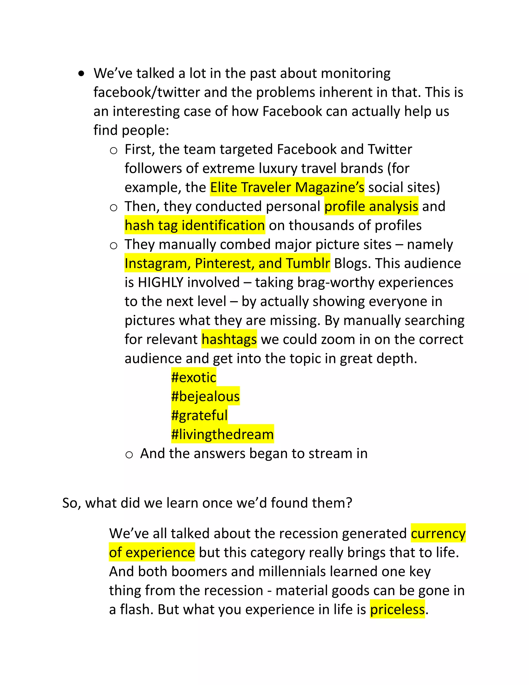 We’ve talked a lot in the past about monitoring
facebook/twitter and the problems inherent in that. This is
an interesting case of how Facebook can actually help us
find people:
o First, the team targeted Facebook and Twitter
followers of extreme luxury travel brands (for
example, the Elite Traveler Magazine’s social sites)
o Then, they conducted personal profile analysis and
hash tag identification on thousands of profiles
o They manually combed major picture sites – namely
Instagram, Pinterest, and Tumblr Blogs. This audience
is HIGHLY involved – taking brag-worthy experiences
to the next level – by actually showing everyone in
pictures what they are missing. By manually searching
for relevant hashtags we could zoom in on the correct
audience and get into the topic in great depth.
#exotic
#bejealous
#grateful
#livingthedream
o And the answers began to stream in
So, what did we learn once we’d found them?
We’ve all talked about the recession generated currency
of experience but this category really brings that to life.
And both boomers and millennials learned one key
thing from the recession - material goods can be gone in
a flash. But what you experience in life is priceless.

 