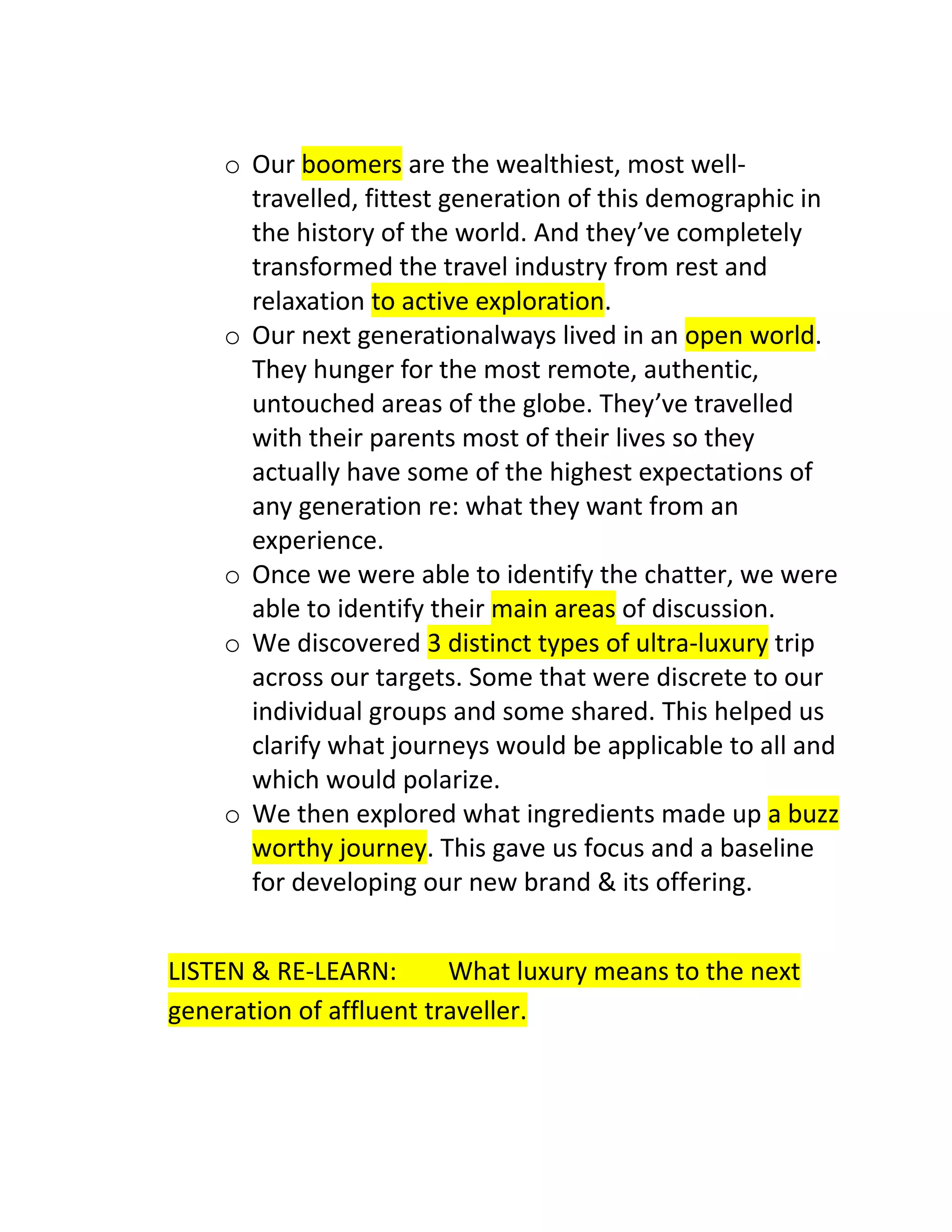 o Our boomers are the wealthiest, most welltravelled, fittest generation of this demographic in
the history of the world. And they’ve completely
transformed the travel industry from rest and
relaxation to active exploration.
o Our next generationalways lived in an open world.
They hunger for the most remote, authentic,
untouched areas of the globe. They’ve travelled
with their parents most of their lives so they
actually have some of the highest expectations of
any generation re: what they want from an
experience.
o Once we were able to identify the chatter, we were
able to identify their main areas of discussion.
o We discovered 3 distinct types of ultra-luxury trip
across our targets. Some that were discrete to our
individual groups and some shared. This helped us
clarify what journeys would be applicable to all and
which would polarize.
o We then explored what ingredients made up a buzz
worthy journey. This gave us focus and a baseline
for developing our new brand & its offering.
LISTEN & RE-LEARN:
What luxury means to the next
generation of affluent traveller.

 