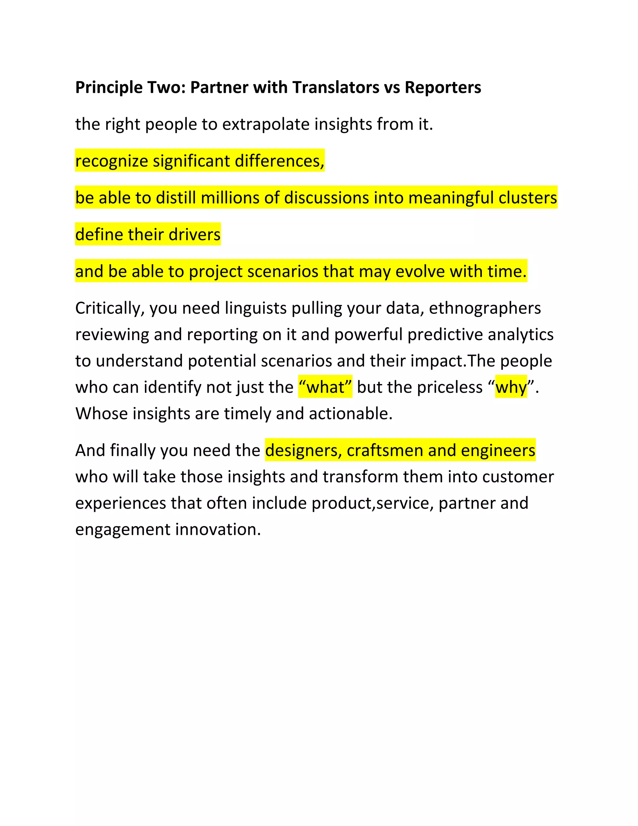 Principle Two: Partner with Translators vs Reporters
the right people to extrapolate insights from it.
recognize significant differences,
be able to distill millions of discussions into meaningful clusters
define their drivers
and be able to project scenarios that may evolve with time.
Critically, you need linguists pulling your data, ethnographers
reviewing and reporting on it and powerful predictive analytics
to understand potential scenarios and their impact.The people
who can identify not just the “what” but the priceless “why”.
Whose insights are timely and actionable.
And finally you need the designers, craftsmen and engineers
who will take those insights and transform them into customer
experiences that often include product,service, partner and
engagement innovation.

 