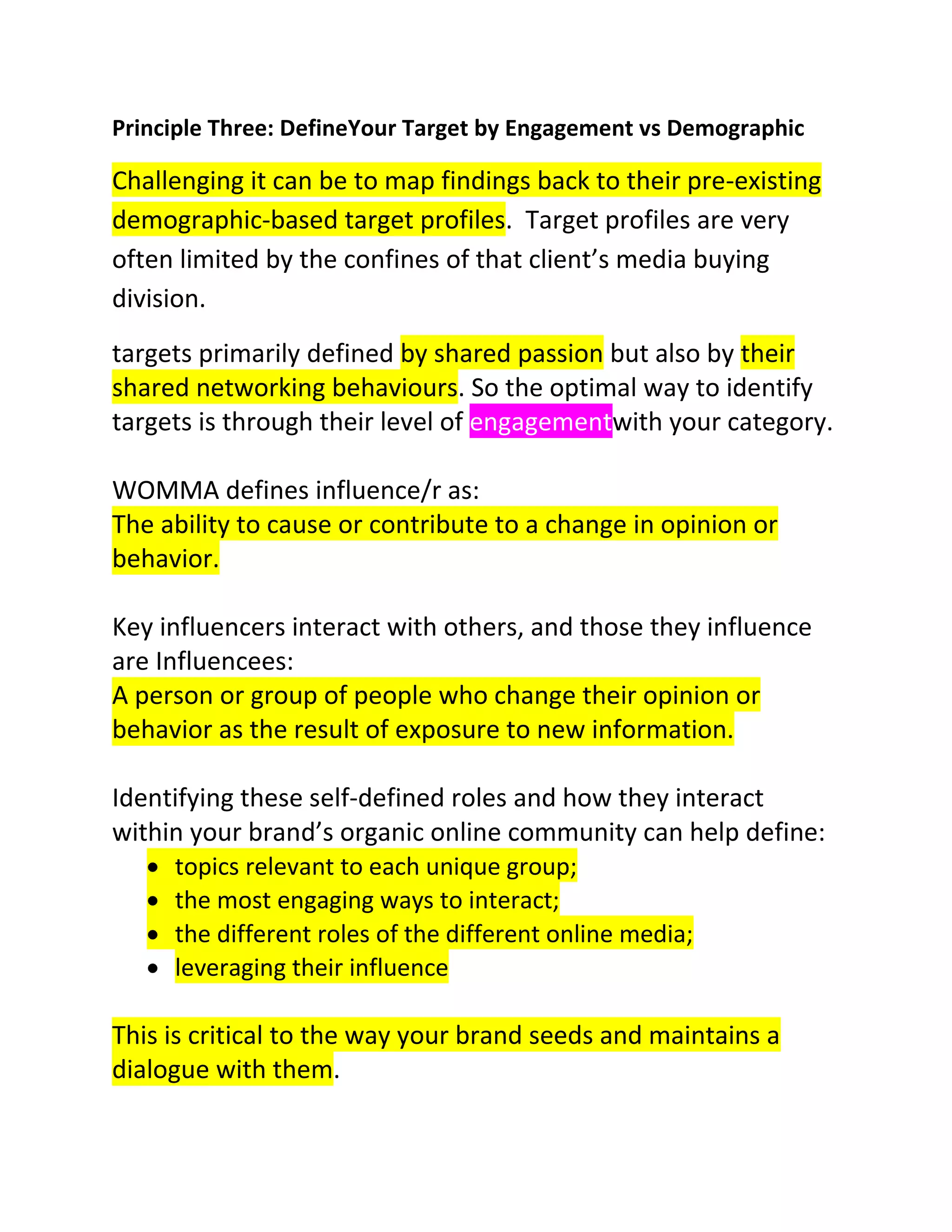 Principle Three: DefineYour Target by Engagement vs Demographic

Challenging it can be to map findings back to their pre-existing
demographic-based target profiles. Target profiles are very
often limited by the confines of that client’s media buying
division.
targets primarily defined by shared passion but also by their
shared networking behaviours. So the optimal way to identify
targets is through their level of engagementwith your category.
WOMMA defines influence/r as:
The ability to cause or contribute to a change in opinion or
behavior.
Key influencers interact with others, and those they influence
are Influencees:
A person or group of people who change their opinion or
behavior as the result of exposure to new information.
Identifying these self-defined roles and how they interact
within your brand’s organic online community can help define:
topics relevant to each unique group;
the most engaging ways to interact;
the different roles of the different online media;
leveraging their influence

This is critical to the way your brand seeds and maintains a
dialogue with them.

 