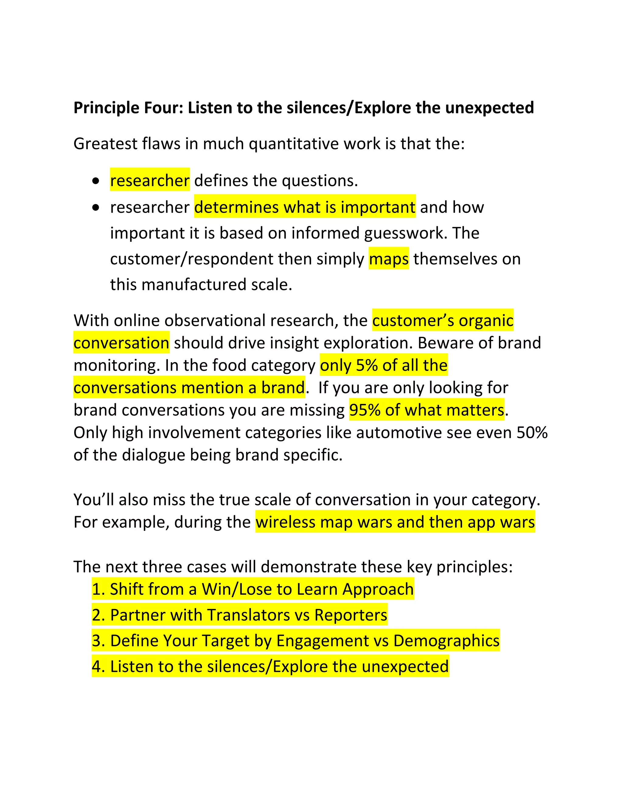 Principle Four: Listen to the silences/Explore the unexpected
Greatest flaws in much quantitative work is that the:
researcher defines the questions.
researcher determines what is important and how
important it is based on informed guesswork. The
customer/respondent then simply maps themselves on
this manufactured scale.
With online observational research, the customer’s organic
conversation should drive insight exploration. Beware of brand
monitoring. In the food category only 5% of all the
conversations mention a brand. If you are only looking for
brand conversations you are missing 95% of what matters.
Only high involvement categories like automotive see even 50%
of the dialogue being brand specific.
You’ll also miss the true scale of conversation in your category.
For example, during the wireless map wars and then app wars
The next three cases will demonstrate these key principles:
1. Shift from a Win/Lose to Learn Approach
2. Partner with Translators vs Reporters
3. Define Your Target by Engagement vs Demographics
4. Listen to the silences/Explore the unexpected

 