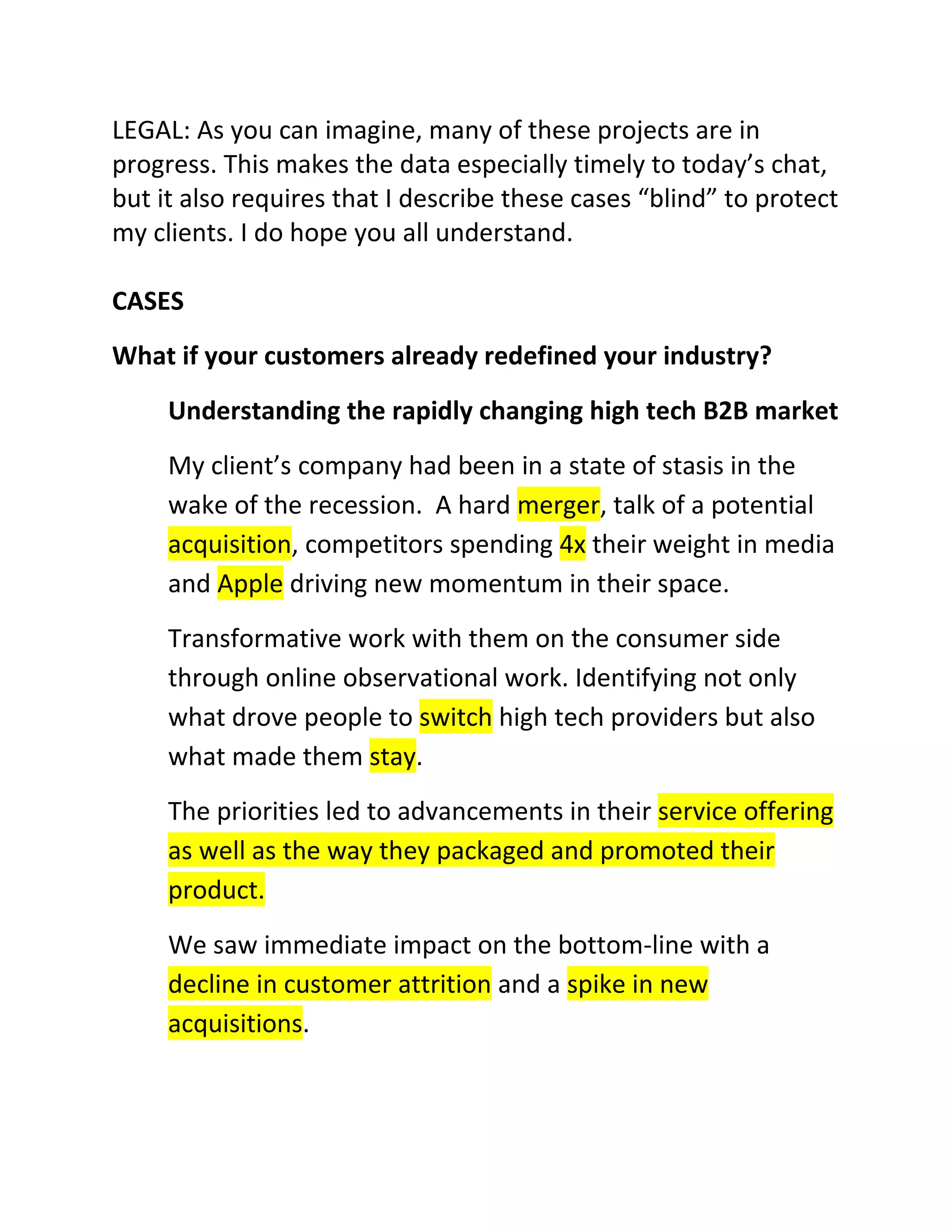 LEGAL: As you can imagine, many of these projects are in
progress. This makes the data especially timely to today’s chat,
but it also requires that I describe these cases “blind” to protect
my clients. I do hope you all understand.
CASES
What if your customers already redefined your industry?
Understanding the rapidly changing high tech B2B market
My client’s company had been in a state of stasis in the
wake of the recession. A hard merger, talk of a potential
acquisition, competitors spending 4x their weight in media
and Apple driving new momentum in their space.
Transformative work with them on the consumer side
through online observational work. Identifying not only
what drove people to switch high tech providers but also
what made them stay.
The priorities led to advancements in their service offering
as well as the way they packaged and promoted their
product.
We saw immediate impact on the bottom-line with a
decline in customer attrition and a spike in new
acquisitions.

 