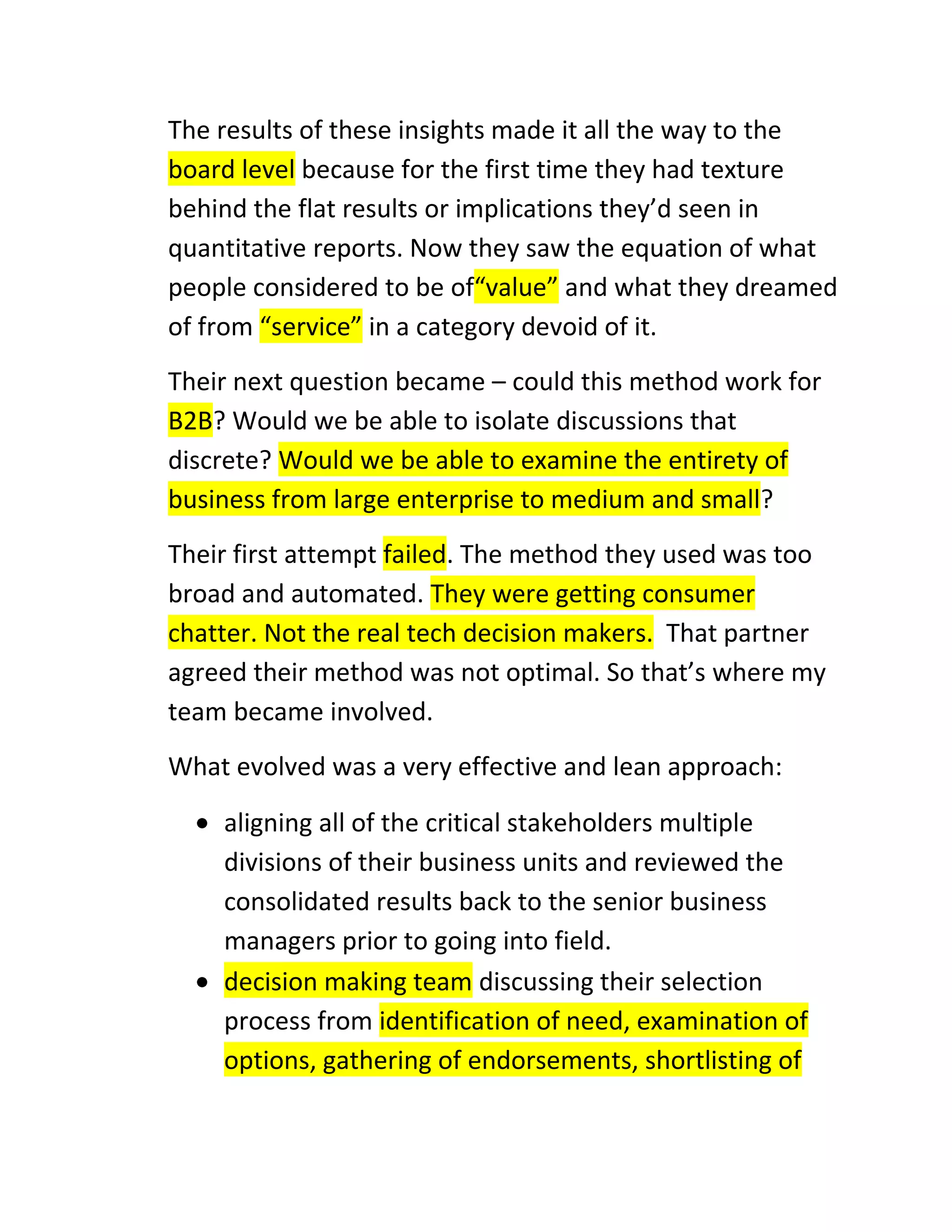 The results of these insights made it all the way to the
board level because for the first time they had texture
behind the flat results or implications they’d seen in
quantitative reports. Now they saw the equation of what
people considered to be of“value” and what they dreamed
of from “service” in a category devoid of it.
Their next question became – could this method work for
B2B? Would we be able to isolate discussions that
discrete? Would we be able to examine the entirety of
business from large enterprise to medium and small?
Their first attempt failed. The method they used was too
broad and automated. They were getting consumer
chatter. Not the real tech decision makers. That partner
agreed their method was not optimal. So that’s where my
team became involved.
What evolved was a very effective and lean approach:
aligning all of the critical stakeholders multiple
divisions of their business units and reviewed the
consolidated results back to the senior business
managers prior to going into field.
decision making team discussing their selection
process from identification of need, examination of
options, gathering of endorsements, shortlisting of

 