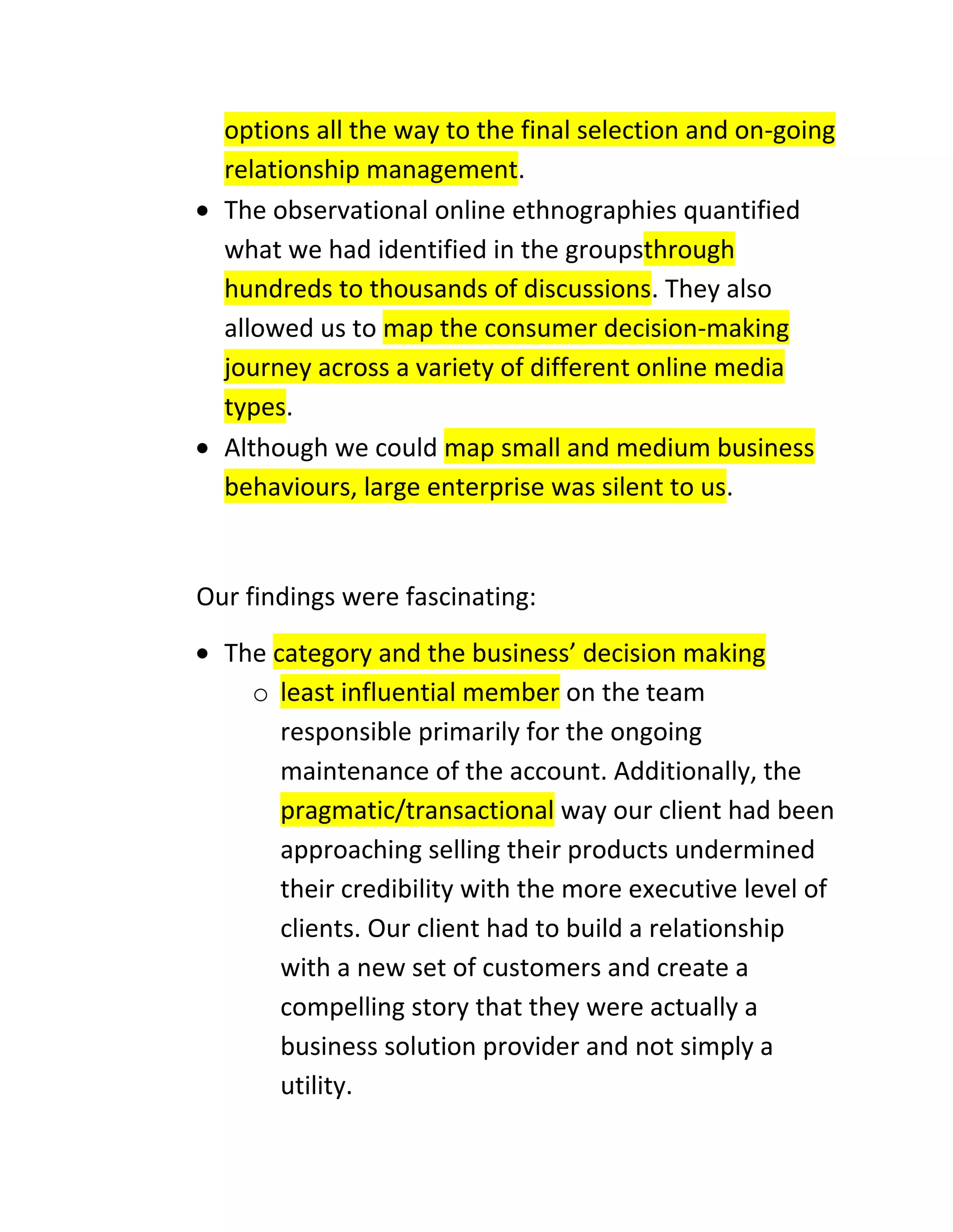 options all the way to the final selection and on-going
relationship management.
The observational online ethnographies quantified
what we had identified in the groupsthrough
hundreds to thousands of discussions. They also
allowed us to map the consumer decision-making
journey across a variety of different online media
types.
Although we could map small and medium business
behaviours, large enterprise was silent to us.

Our findings were fascinating:
The category and the business’ decision making
o least influential member on the team
responsible primarily for the ongoing
maintenance of the account. Additionally, the
pragmatic/transactional way our client had been
approaching selling their products undermined
their credibility with the more executive level of
clients. Our client had to build a relationship
with a new set of customers and create a
compelling story that they were actually a
business solution provider and not simply a
utility.

 
