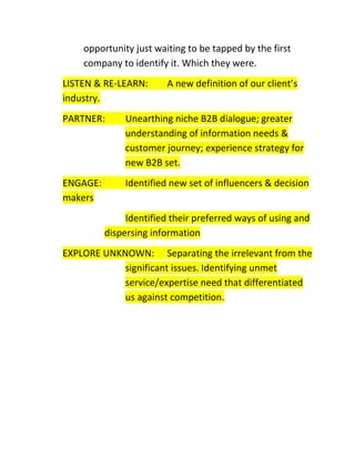 opportunity just waiting to be tapped by the first
company to identify it. Which they were.
LISTEN & RE-LEARN:
industry.

A new definition of our client’s

PARTNER:

Unearthing niche B2B dialogue; greater
understanding of information needs &
customer journey; experience strategy for
new B2B set.

ENGAGE:
makers

Identified new set of influencers & decision
Identified their preferred ways of using and
dispersing information

EXPLORE UNKNOWN: Separating the irrelevant from the
significant issues. Identifying unmet
service/expertise need that differentiated
us against competition.

 