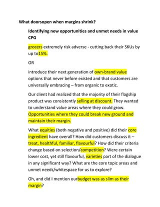 What doorsopen when margins shrink?
Identifying new opportunities and unmet needs in value
CPG
grocers extremely risk adverse - cutting back their SKUs by
up to15%.
OR
introduce their next generation of own-brand value
options that never before existed and that customers are
universally embracing – from organic to exotic.
Our client had realized that the majority of their flagship
product was consistently selling at discount. They wanted
to understand value areas where they could grow.
Opportunities where they could break new ground and
maintain their margin.
What equities (both negative and positive) did their core
ingredient have overall? How did customers discuss it –
treat, healthful, familiar, flavourful? How did their criteria
change based on selection/competition? Were certain
lower cost, yet still flavourful, varieties part of the dialogue
in any significant way? What are the core topic areas and
unmet needs/whitespace for us to explore?
Oh, and did I mention ourbudget was as slim as their
margin?

 