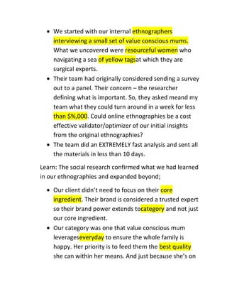 We started with our internal ethnographers
interviewing a small set of value conscious mums.
What we uncovered were resourceful women who
navigating a sea of yellow tagsat which they are
surgical experts.
Their team had originally considered sending a survey
out to a panel. Their concern – the researcher
defining what is important. So, they asked meand my
team what they could turn around in a week for less
than $%,000. Could online ethnographies be a cost
effective validator/optimizer of our initial insights
from the original ethnographies?
The team did an EXTREMELY fast analysis and sent all
the materials in less than 10 days.
Learn: The social research confirmed what we had learned
in our ethnographies and expanded beyond;
Our client didn’t need to focus on their core
ingredient. Their brand is considered a trusted expert
so their brand power extends tocategory and not just
our core ingredient.
Our category was one that value conscious mum
leverageseveryday to ensure the whole family is
happy. Her priority is to feed them the best quality
she can within her means. And just because she’s on

 