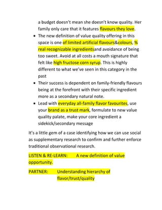 a budget doesn’t mean she doesn’t know quality. Her
family only care that it features flavours they love.
The new definition of value quality offering in this
space is one of limited artificial flavours&colours, %
real recognizable ingredientsand avoidance of being
too sweet. Avoid at all costs a mouth signature that
felt like high fructose corn syrup. This is highly
different to what we’ve seen in this category in the
past
Their success is dependent on family-friendly flavours
being at the forefront with their specific ingredient
more as a secondary natural note.
Lead with everyday all-family flavor favourites, use
your brand as a trust mark, formulate to new value
quality palate, make your core ingredient a
sidekick/secondary message
It’s a little gem of a case identifying how we can use social
as supplementary research to confirm and further enforce
traditional observational research.
LISTEN & RE-LEARN:
opportunity.
PARTNER:

A new definition of value

Understanding hierarchy of
flavor/trust/quality

 