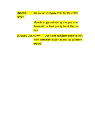 ENGAGE:
family.

We are an everyday treat for the entire
Mum is a tiger yellow tag shopper who
demands the best quality her dollar can
buy.

EXPLORE UNKNOWN: Our client had permission to shift
from ingredient expert to trusted category
expert.

 