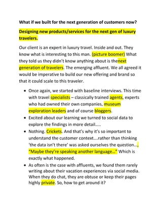 What if we built for the next generation of customers now?
Designing new products/services for the next gen of luxury
travelers.
Our client is an expert in luxury travel. Inside and out. They
know what is interesting to this man. (picture boomer) What
they told us they didn’t know anything about is thenext
generation of travelers. The emerging affluent. We all agreed it
would be imperative to build our new offering and brand so
that it could scale to this traveler.
Once again, we started with baseline interviews. This time
with travel specialists – classically trained agents, experts
who had owned their own companies, museum
exploration leaders and of course bloggers.
Excited about our learning we turned to social data to
explore the findings in more detail…..
Nothing. Crickets. And that’s why it’s so important to
understand the customer context….rather than thinking
‘the data isn’t there’ was asked ourselves the question…,
“Maybe they’re speaking another language…” Which is
exactly what happened.
As often is the case with affluents, we found them rarely
writing about their vacation experiences via social media.
When they do chat, they are obtuse or keep their pages
highly private. So, how to get around it?

 