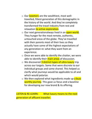 o Our boomers are the wealthiest, most welltravelled, fittest generation of this demographic in
the history of the world. And they’ve completely
transformed the travel industry from rest and
relaxation to active exploration.
o Our next generationalways lived in an open world.
They hunger for the most remote, authentic,
untouched areas of the globe. They’ve travelled
with their parents most of their lives so they
actually have some of the highest expectations of
any generation re: what they want from an
experience.
o Once we were able to identify the chatter, we were
able to identify their main areas of discussion.
o We discovered 3 distinct types of ultra-luxury trip
across our targets. Some that were discrete to our
individual groups and some shared. This helped us
clarify what journeys would be applicable to all and
which would polarize.
o We then explored what ingredients made up a buzz
worthy journey. This gave us focus and a baseline
for developing our new brand & its offering.
LISTEN & RE-LEARN:
What luxury means to the next
generation of affluent traveller.

 