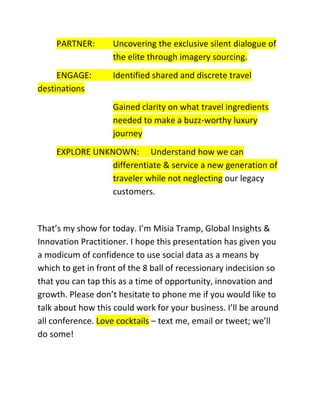 PARTNER:
ENGAGE:
destinations

Uncovering the exclusive silent dialogue of
the elite through imagery sourcing.
Identified shared and discrete travel
Gained clarity on what travel ingredients
needed to make a buzz-worthy luxury
journey

EXPLORE UNKNOWN: Understand how we can
differentiate & service a new generation of
traveler while not neglecting our legacy
customers.

That’s my show for today. I’m Misia Tramp, Global Insights &
Innovation Practitioner. I hope this presentation has given you
a modicum of confidence to use social data as a means by
which to get in front of the 8 ball of recessionary indecision so
that you can tap this as a time of opportunity, innovation and
growth. Please don’t hesitate to phone me if you would like to
talk about how this could work for your business. I’ll be around
all conference. Love cocktails – text me, email or tweet; we’ll
do some!

 