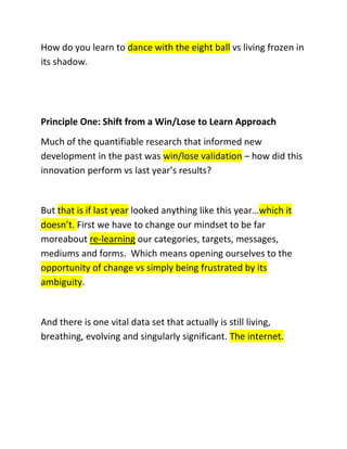 How do you learn to dance with the eight ball vs living frozen in
its shadow.

Principle One: Shift from a Win/Lose to Learn Approach
Much of the quantifiable research that informed new
development in the past was win/lose validation – how did this
innovation perform vs last year’s results?

But that is if last year looked anything like this year…which it
doesn’t. First we have to change our mindset to be far
moreabout re-learning our categories, targets, messages,
mediums and forms. Which means opening ourselves to the
opportunity of change vs simply being frustrated by its
ambiguity.

And there is one vital data set that actually is still living,
breathing, evolving and singularly significant. The internet.

 