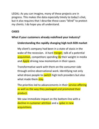 LEGAL: As you can imagine, many of these projects are in
progress. This makes the data especially timely to today’s chat,
but it also requires that I describe these cases “blind” to protect
my clients. I do hope you all understand.
CASES
What if your customers already redefined your industry?
Understanding the rapidly changing high tech B2B market
My client’s company had been in a state of stasis in the
wake of the recession. A hard merger, talk of a potential
acquisition, competitors spending 4x their weight in media
and Apple driving new momentum in their space.
Transformative work with them on the consumer side
through online observational work. Identifying not only
what drove people to switch high tech providers but also
what made them stay.
The priorities led to advancements in their service offering
as well as the way they packaged and promoted their
product.
We saw immediate impact on the bottom-line with a
decline in customer attrition and a spike in new
acquisitions.

 