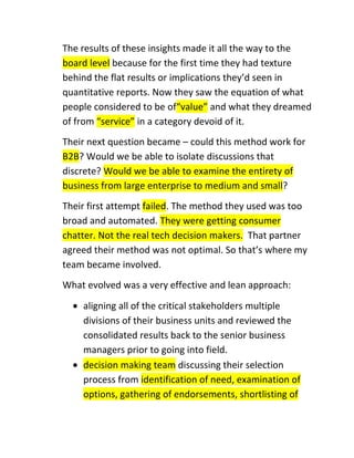 The results of these insights made it all the way to the
board level because for the first time they had texture
behind the flat results or implications they’d seen in
quantitative reports. Now they saw the equation of what
people considered to be of“value” and what they dreamed
of from “service” in a category devoid of it.
Their next question became – could this method work for
B2B? Would we be able to isolate discussions that
discrete? Would we be able to examine the entirety of
business from large enterprise to medium and small?
Their first attempt failed. The method they used was too
broad and automated. They were getting consumer
chatter. Not the real tech decision makers. That partner
agreed their method was not optimal. So that’s where my
team became involved.
What evolved was a very effective and lean approach:
aligning all of the critical stakeholders multiple
divisions of their business units and reviewed the
consolidated results back to the senior business
managers prior to going into field.
decision making team discussing their selection
process from identification of need, examination of
options, gathering of endorsements, shortlisting of

 