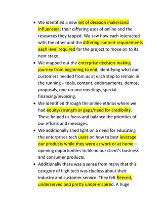 We identified a new set of decision makersand
influencers; their differing uses of online and the
resources they tapped. We saw how each interacted
with the other and the differing content requirements
each level required for the project to move on to its
next stage.
We mapped out the enterprise decision-making
journey from beginning to end, identifying what our
customers needed from us at each step to remain in
the running – tools, content, endorsements, demos,
proposals, one-on-one meetings, special
financing/invoicing.
We identified through the online ethnos where we
had equity/strength or gaps/need for credibility.
These helped us focus and balance the priorities of
our efforts and messages.
We additionally shed light on a need for educating
the enterprises tech users on how to best leverage
our products while they were at work or at home –
opening opportunities to blend our client’s business
and consumer products.
Additionally there was a sense from many that this
category of high tech was clueless about their
industry and customer service. They felt fleeced,
underserved and pretty under-inspired. A huge

 