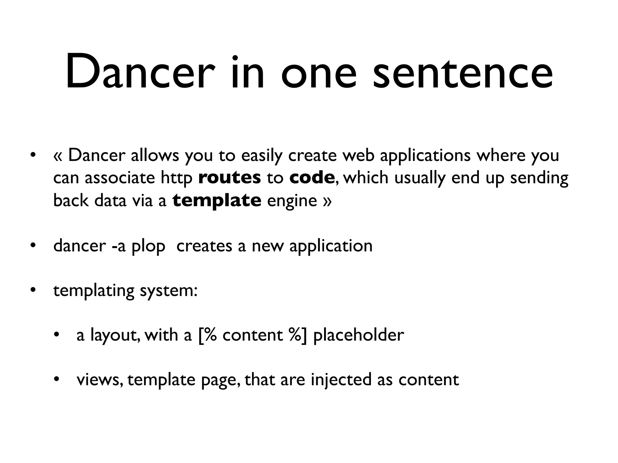 Dancer in one sentence
• « Dancer allows you to easily create web applications where you
  can associate http routes to code, which usually end up sending
  back data via a template engine »

• dancer -a plop creates a new application

• templating system:

  • a layout, with a [% content %] placeholder

  • views, template page, that are injected as content
 